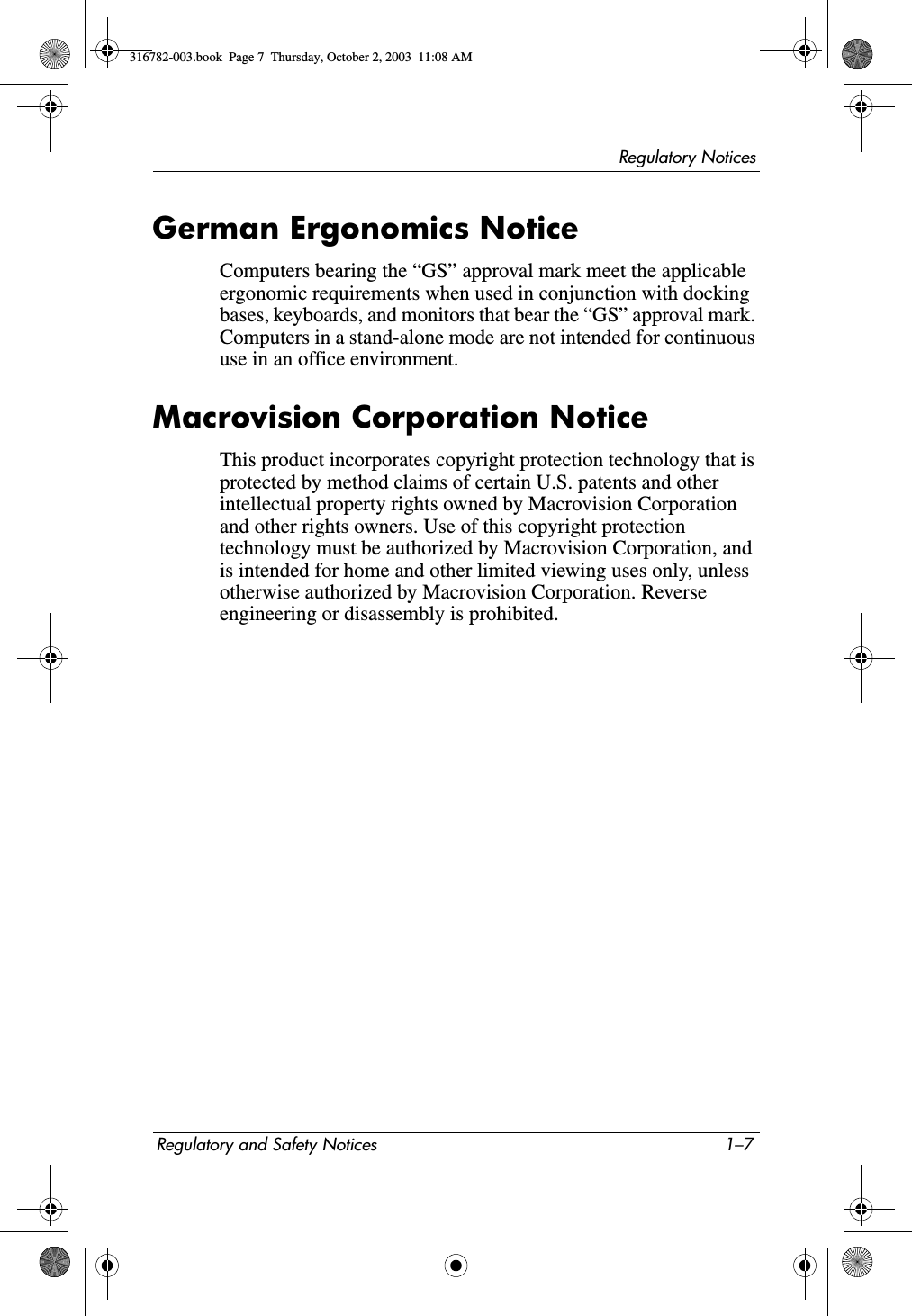 Regulatory NoticesRegulatory and Safety Notices 1–7German Ergonomics NoticeComputers bearing the “GS” approval mark meet the applicable ergonomic requirements when used in conjunction with docking bases, keyboards, and monitors that bear the “GS” approval mark. Computers in a stand-alone mode are not intended for continuous use in an office environment.Macrovision Corporation NoticeThis product incorporates copyright protection technology that is protected by method claims of certain U.S. patents and other intellectual property rights owned by Macrovision Corporation and other rights owners. Use of this copyright protection technology must be authorized by Macrovision Corporation, and is intended for home and other limited viewing uses only, unless otherwise authorized by Macrovision Corporation. Reverse engineering or disassembly is prohibited.316782-003.book  Page 7  Thursday, October 2, 2003  11:08 AM