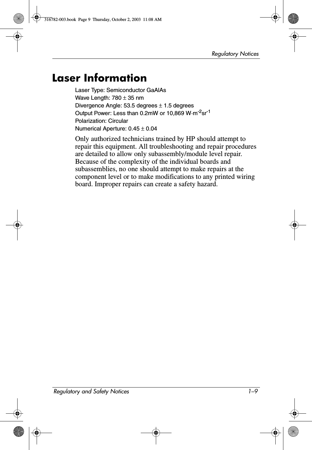 Regulatory NoticesRegulatory and Safety Notices 1–9Laser InformationLaser Type: Semiconductor GaAlAsWave Length: 780 ± 35 nmDivergence Angle: 53.5 degrees ± 1.5 degreesOutput Power: Less than 0.2mW or 10,869 W·m-2sr-1Polarization: CircularNumerical Aperture: 0.45 ± 0.04Only authorized technicians trained by HP should attempt to repair this equipment. All troubleshooting and repair procedures are detailed to allow only subassembly/module level repair. Because of the complexity of the individual boards and subassemblies, no one should attempt to make repairs at the component level or to make modifications to any printed wiring board. Improper repairs can create a safety hazard.316782-003.book  Page 9  Thursday, October 2, 2003  11:08 AM