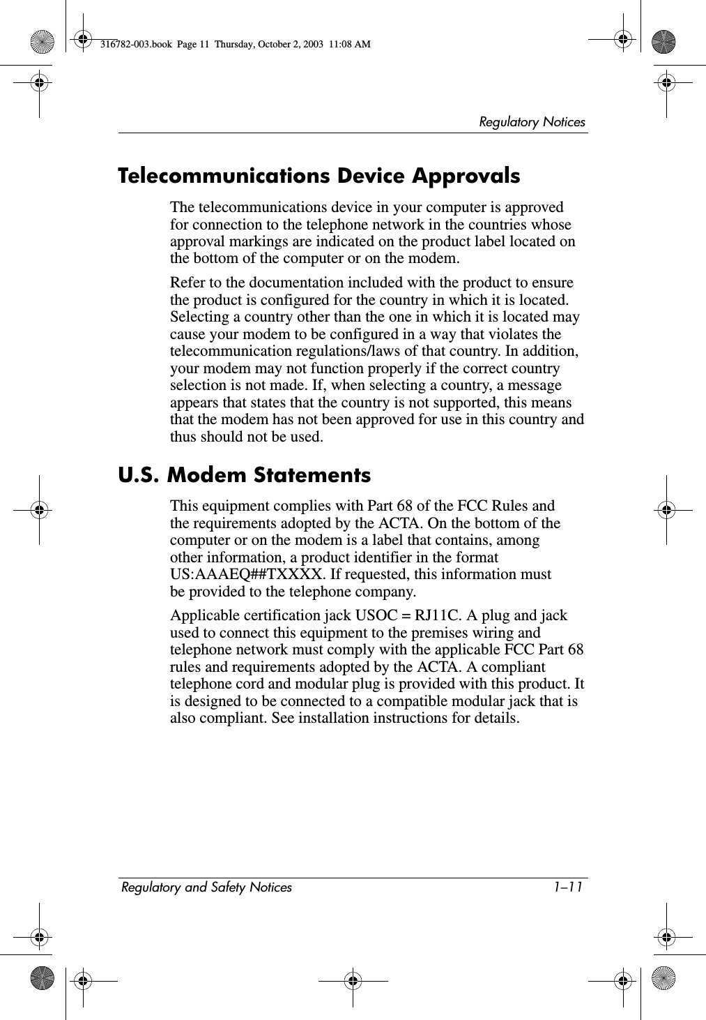 Regulatory NoticesRegulatory and Safety Notices 1–11Telecommunications Device ApprovalsThe telecommunications device in your computer is approved for connection to the telephone network in the countries whose approval markings are indicated on the product label located on the bottom of the computer or on the modem.Refer to the documentation included with the product to ensure the product is configured for the country in which it is located. Selecting a country other than the one in which it is located may cause your modem to be configured in a way that violates the telecommunication regulations/laws of that country. In addition, your modem may not function properly if the correct country selection is not made. If, when selecting a country, a message appears that states that the country is not supported, this means that the modem has not been approved for use in this country and thus should not be used.U.S. Modem StatementsThis equipment complies with Part 68 of the FCC Rules and the requirements adopted by the ACTA. On the bottom of the computer or on the modem is a label that contains, among other information, a product identifier in the format US:AAAEQ##TXXXX. If requested, this information must be provided to the telephone company.Applicable certification jack USOC = RJ11C. A plug and jack used to connect this equipment to the premises wiring and telephone network must comply with the applicable FCC Part 68 rules and requirements adopted by the ACTA. A compliant telephone cord and modular plug is provided with this product. It is designed to be connected to a compatible modular jack that is also compliant. See installation instructions for details.316782-003.book  Page 11  Thursday, October 2, 2003  11:08 AM
