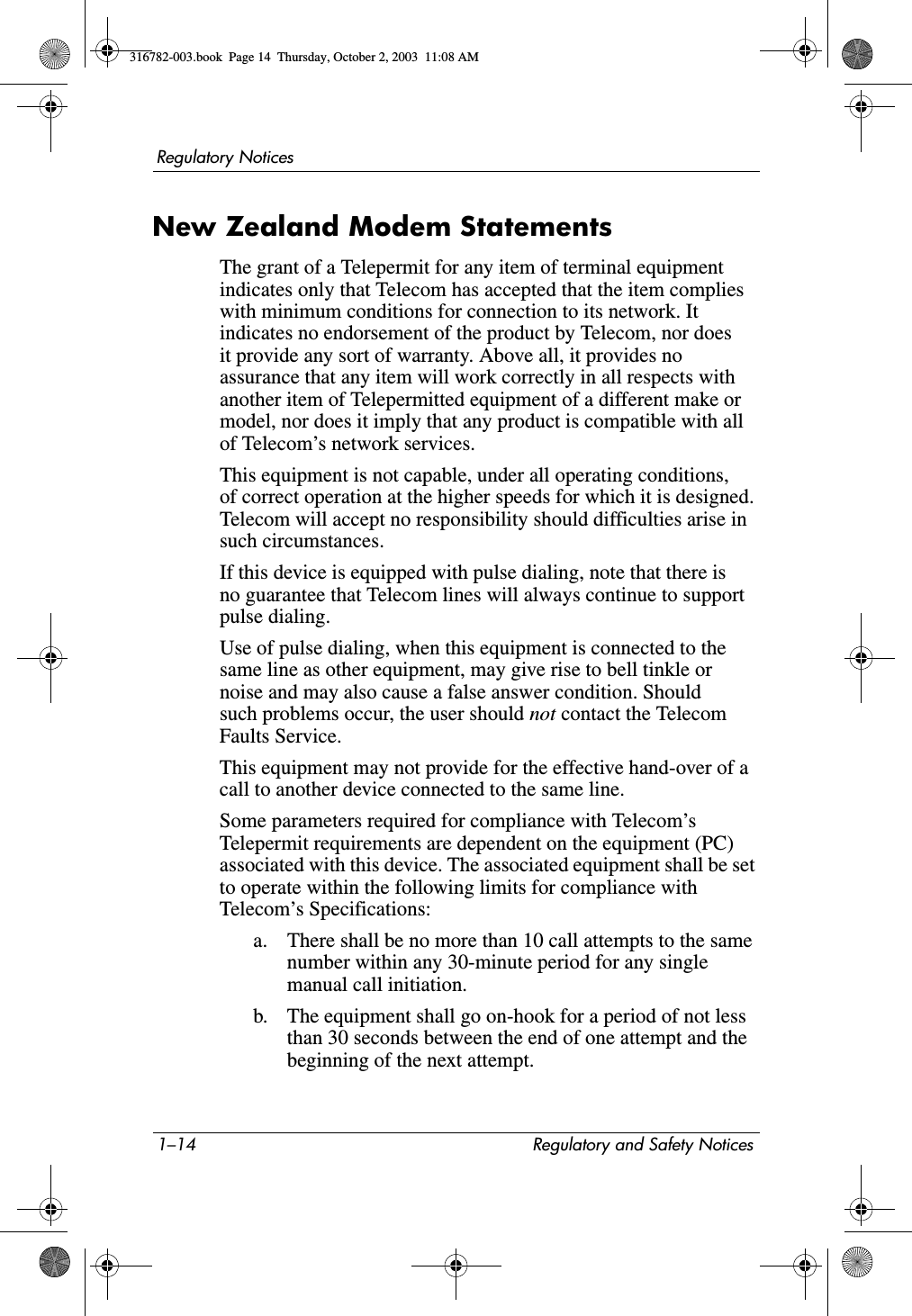 1–14 Regulatory and Safety NoticesRegulatory NoticesNew Zealand Modem StatementsThe grant of a Telepermit for any item of terminal equipment indicates only that Telecom has accepted that the item complies with minimum conditions for connection to its network. It indicates no endorsement of the product by Telecom, nor does it provide any sort of warranty. Above all, it provides no assurance that any item will work correctly in all respects with another item of Telepermitted equipment of a different make or model, nor does it imply that any product is compatible with all of Telecom’s network services.This equipment is not capable, under all operating conditions, of correct operation at the higher speeds for which it is designed. Telecom will accept no responsibility should difficulties arise in such circumstances.If this device is equipped with pulse dialing, note that there is no guarantee that Telecom lines will always continue to support pulse dialing.Use of pulse dialing, when this equipment is connected to the same line as other equipment, may give rise to bell tinkle or noise and may also cause a false answer condition. Should such problems occur, the user should not contact the Telecom Faults Service.This equipment may not provide for the effective hand-over of a call to another device connected to the same line.Some parameters required for compliance with Telecom’s Telepermit requirements are dependent on the equipment (PC) associated with this device. The associated equipment shall be set to operate within the following limits for compliance with Telecom’s Specifications:a. There shall be no more than 10 call attempts to the same number within any 30-minute period for any single manual call initiation.b. The equipment shall go on-hook for a period of not less than 30 seconds between the end of one attempt and the beginning of the next attempt.316782-003.book  Page 14  Thursday, October 2, 2003  11:08 AM