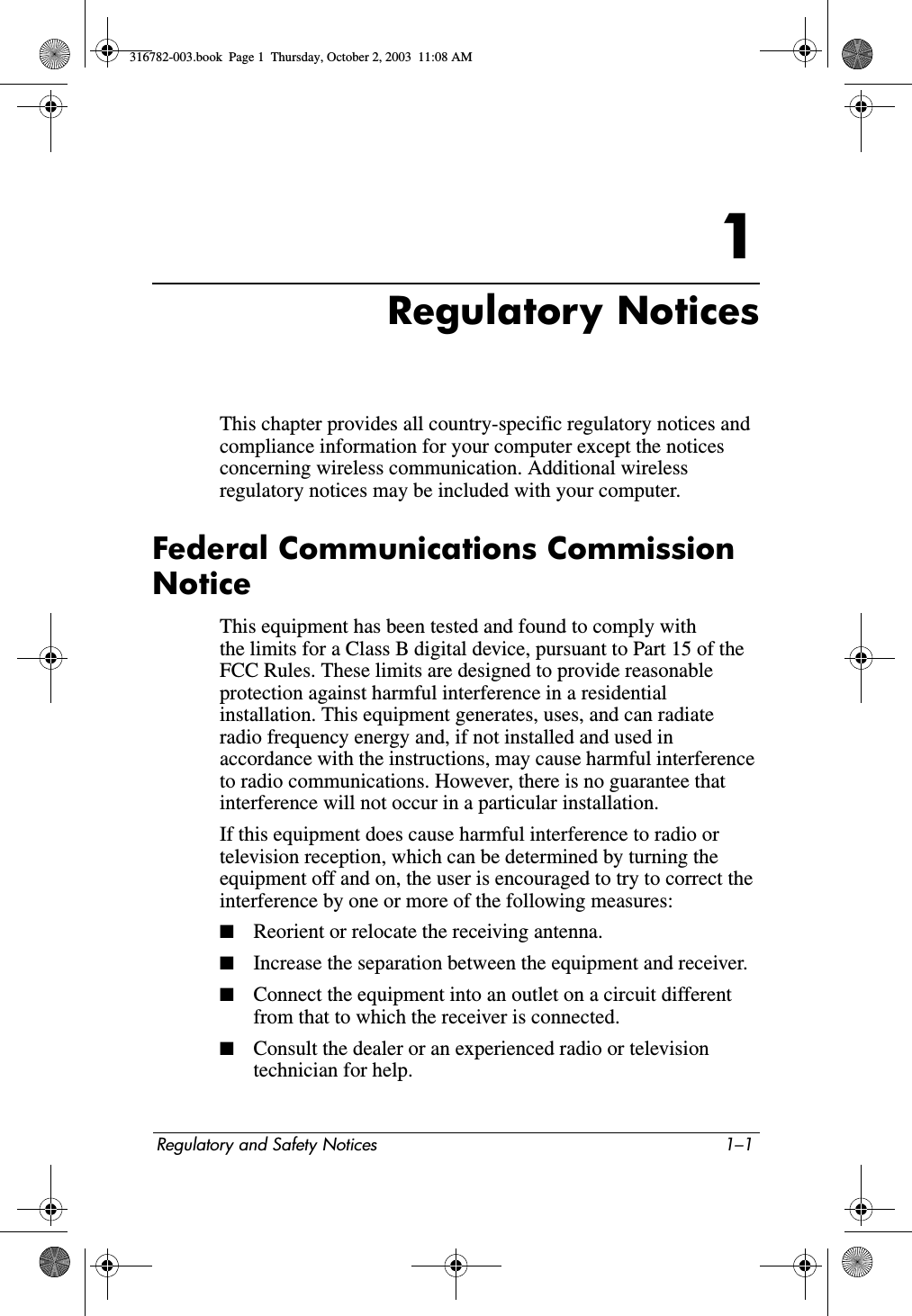 Regulatory and Safety Notices 1–11Regulatory NoticesThis chapter provides all country-specific regulatory notices and compliance information for your computer except the notices concerning wireless communication. Additional wireless regulatory notices may be included with your computer.Federal Communications Commission NoticeThis equipment has been tested and found to comply with the limits for a Class B digital device, pursuant to Part 15 of the FCC Rules. These limits are designed to provide reasonable protection against harmful interference in a residential installation. This equipment generates, uses, and can radiate radio frequency energy and, if not installed and used in accordance with the instructions, may cause harmful interference to radio communications. However, there is no guarantee that interference will not occur in a particular installation.If this equipment does cause harmful interference to radio or television reception, which can be determined by turning the equipment off and on, the user is encouraged to try to correct the interference by one or more of the following measures:■Reorient or relocate the receiving antenna.■Increase the separation between the equipment and receiver.■Connect the equipment into an outlet on a circuit different from that to which the receiver is connected.■Consult the dealer or an experienced radio or television technician for help.316782-003.book  Page 1  Thursday, October 2, 2003  11:08 AM