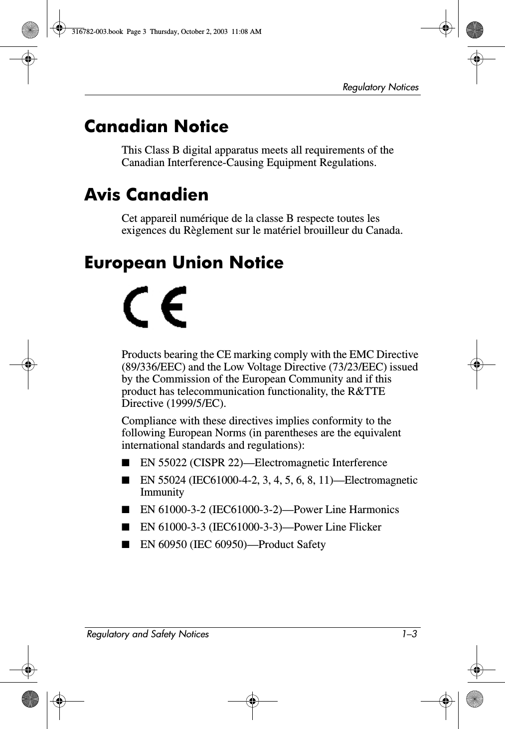 Regulatory NoticesRegulatory and Safety Notices 1–3Canadian NoticeThis Class B digital apparatus meets all requirements of the Canadian Interference-Causing Equipment Regulations.Avis CanadienCet appareil numérique de la classe B respecte toutes les exigences du Règlement sur le matériel brouilleur du Canada.European Union NoticeProducts bearing the CE marking comply with the EMC Directive (89/336/EEC) and the Low Voltage Directive (73/23/EEC) issued by the Commission of the European Community and if this product has telecommunication functionality, the R&amp;TTE Directive (1999/5/EC).Compliance with these directives implies conformity to the following European Norms (in parentheses are the equivalent international standards and regulations):■EN 55022 (CISPR 22)—Electromagnetic Interference ■EN 55024 (IEC61000-4-2, 3, 4, 5, 6, 8, 11)—Electromagnetic Immunity■EN 61000-3-2 (IEC61000-3-2)—Power Line Harmonics■EN 61000-3-3 (IEC61000-3-3)—Power Line Flicker■EN 60950 (IEC 60950)—Product Safety316782-003.book  Page 3  Thursday, October 2, 2003  11:08 AM