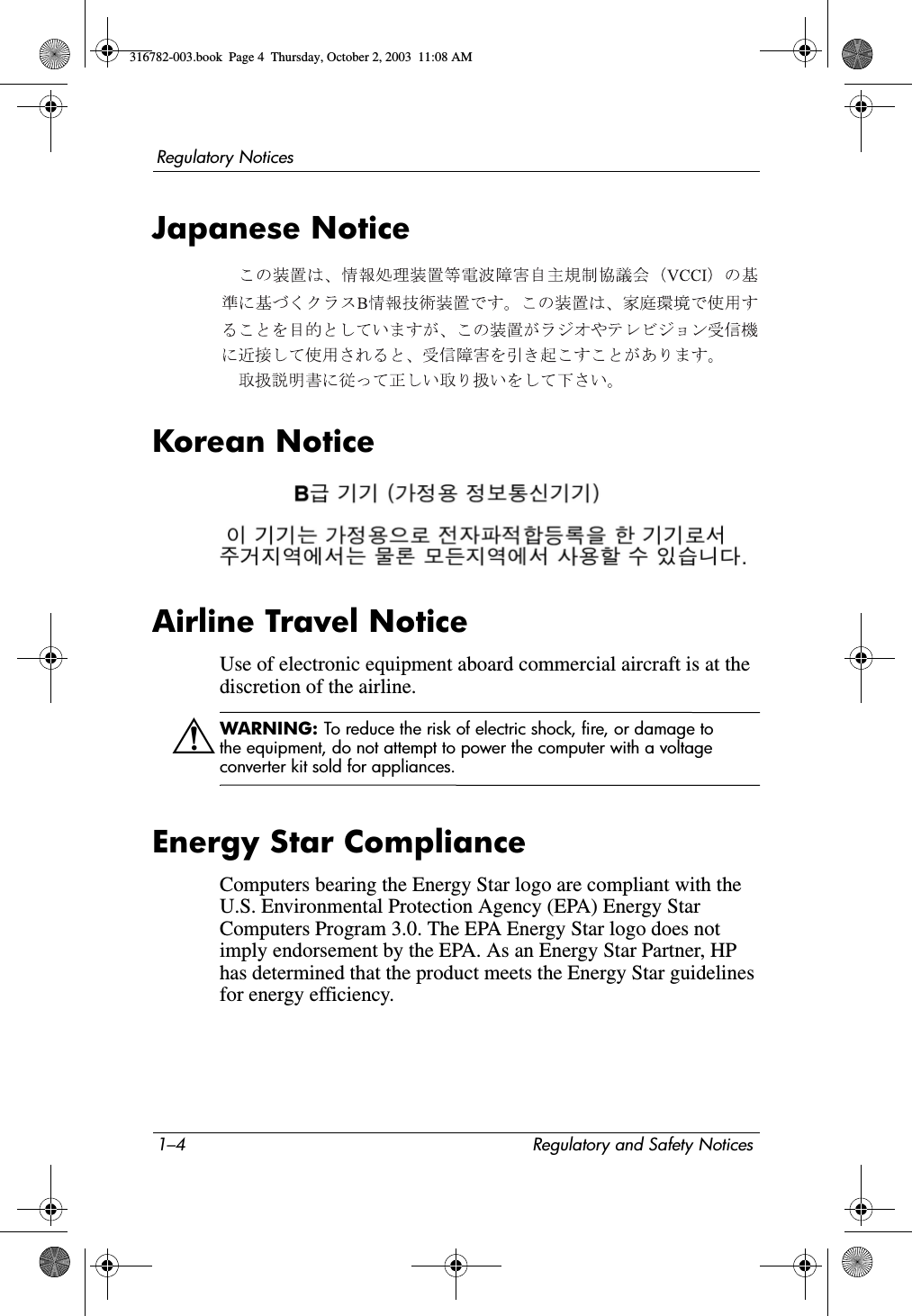 1–4 Regulatory and Safety NoticesRegulatory NoticesJapanese NoticeKorean NoticeAirline Travel NoticeUse of electronic equipment aboard commercial aircraft is at the discretion of the airline.ÅWARNING: To reduce the risk of electric shock, fire, or damage to the equipment, do not attempt to power the computer with a voltage converter kit sold for appliances.Energy Star ComplianceComputers bearing the Energy Star logo are compliant with the U.S. Environmental Protection Agency (EPA) Energy Star Computers Program 3.0. The EPA Energy Star logo does not imply endorsement by the EPA. As an Energy Star Partner, HP has determined that the product meets the Energy Star guidelines for energy efficiency.316782-003.book  Page 4  Thursday, October 2, 2003  11:08 AM