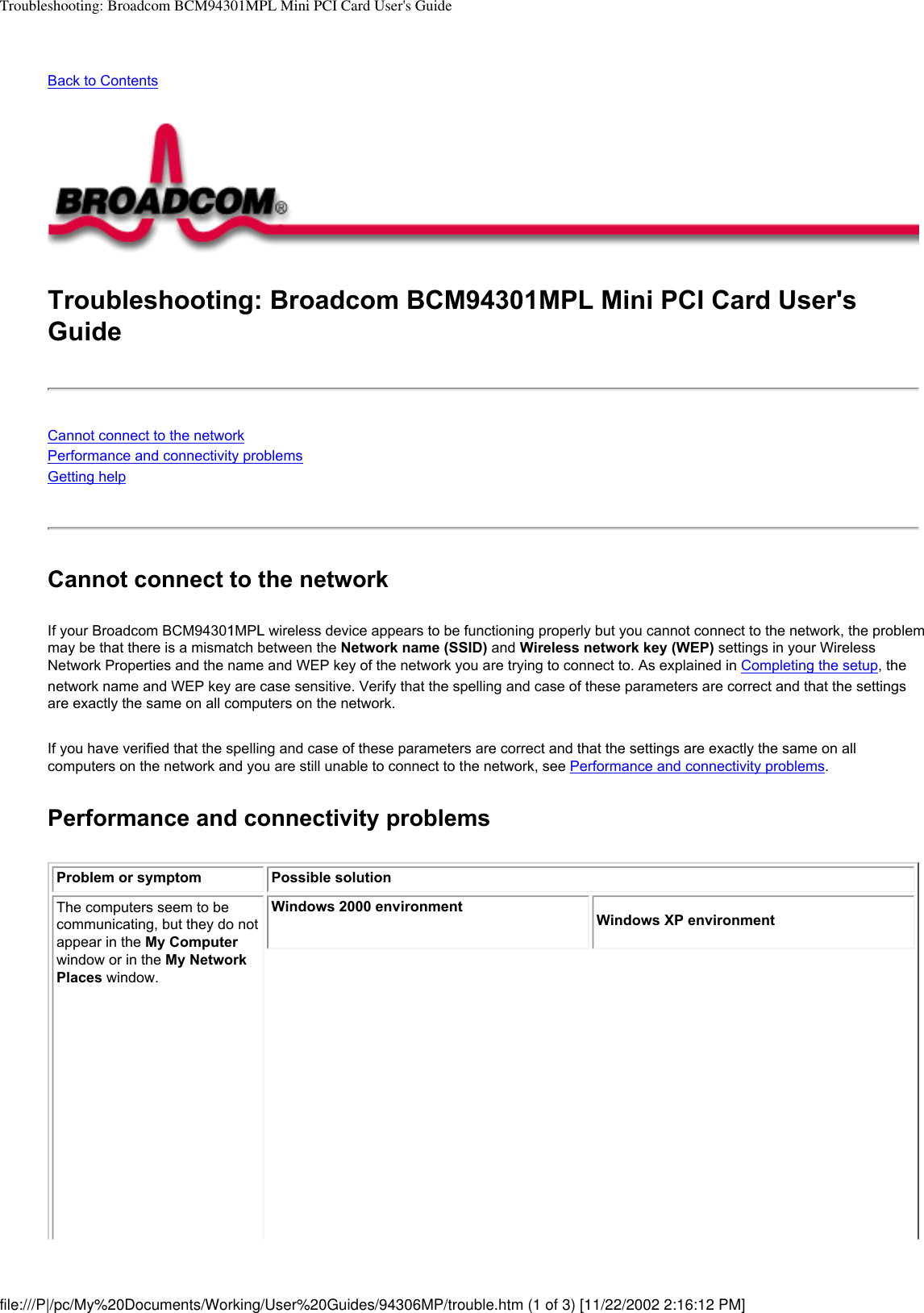 Troubleshooting: Broadcom BCM94301MPL Mini PCI Card User&apos;s GuideBack to Contents Troubleshooting: Broadcom BCM94301MPL Mini PCI Card User&apos;s GuideCannot connect to the networkPerformance and connectivity problemsGetting helpCannot connect to the networkIf your Broadcom BCM94301MPL wireless device appears to be functioning properly but you cannot connect to the network, the problem may be that there is a mismatch between the Network name (SSID) and Wireless network key (WEP) settings in your Wireless Network Properties and the name and WEP key of the network you are trying to connect to. As explained in Completing the setup, the network name and WEP key are case sensitive. Verify that the spelling and case of these parameters are correct and that the settings are exactly the same on all computers on the network.If you have verified that the spelling and case of these parameters are correct and that the settings are exactly the same on all computers on the network and you are still unable to connect to the network, see Performance and connectivity problems. Performance and connectivity problemsProblem or symptom Possible solutionThe computers seem to be communicating, but they do not appear in the My Computer window or in the My Network Places window.Windows 2000 environmentWindows XP environmentfile:///P|/pc/My%20Documents/Working/User%20Guides/94306MP/trouble.htm (1 of 3) [11/22/2002 2:16:12 PM]