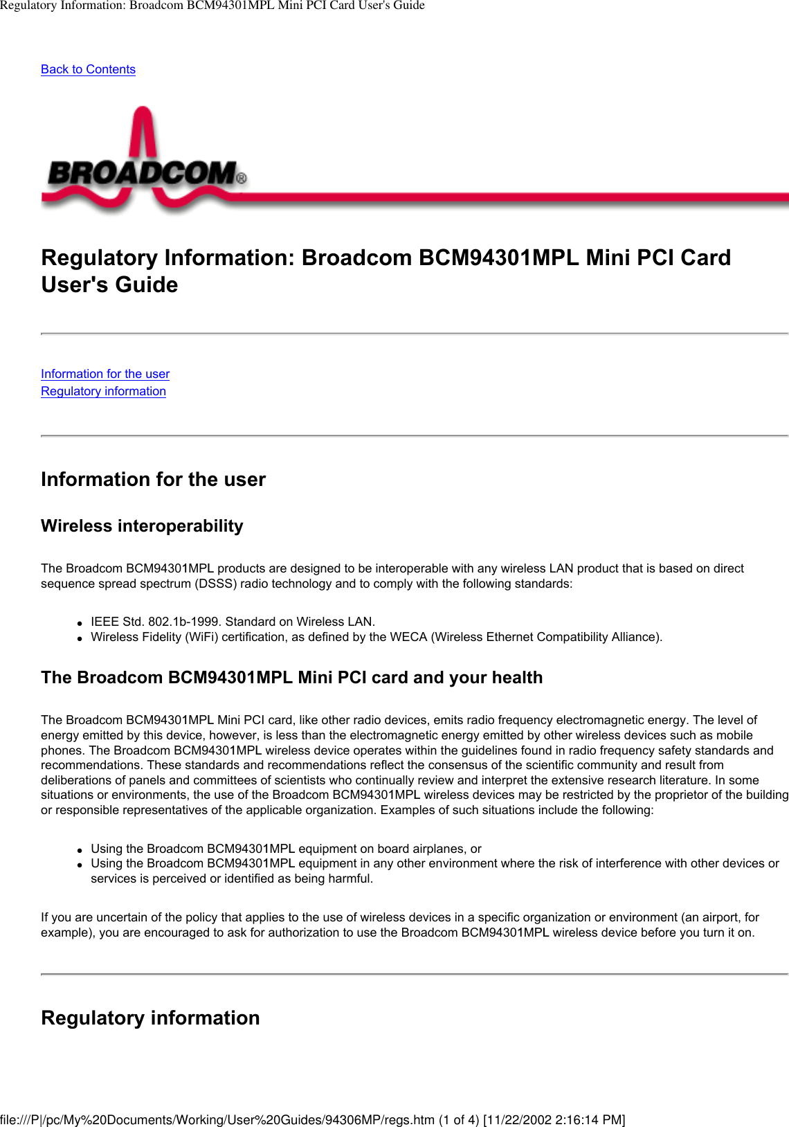 Regulatory Information: Broadcom BCM94301MPL Mini PCI Card User&apos;s GuideBack to ContentsRegulatory Information: Broadcom BCM94301MPL Mini PCI Card User&apos;s GuideInformation for the userRegulatory informationInformation for the userWireless interoperabilityThe Broadcom BCM94301MPL products are designed to be interoperable with any wireless LAN product that is based on direct sequence spread spectrum (DSSS) radio technology and to comply with the following standards:●     IEEE Std. 802.1b-1999. Standard on Wireless LAN.●     Wireless Fidelity (WiFi) certification, as defined by the WECA (Wireless Ethernet Compatibility Alliance).The Broadcom BCM94301MPL Mini PCI card and your healthThe Broadcom BCM94301MPL Mini PCI card, like other radio devices, emits radio frequency electromagnetic energy. The level of energy emitted by this device, however, is less than the electromagnetic energy emitted by other wireless devices such as mobile phones. The Broadcom BCM94301MPL wireless device operates within the guidelines found in radio frequency safety standards and recommendations. These standards and recommendations reflect the consensus of the scientific community and result from deliberations of panels and committees of scientists who continually review and interpret the extensive research literature. In some situations or environments, the use of the Broadcom BCM94301MPL wireless devices may be restricted by the proprietor of the building or responsible representatives of the applicable organization. Examples of such situations include the following:●     Using the Broadcom BCM94301MPL equipment on board airplanes, or●     Using the Broadcom BCM94301MPL equipment in any other environment where the risk of interference with other devices or services is perceived or identified as being harmful.If you are uncertain of the policy that applies to the use of wireless devices in a specific organization or environment (an airport, for example), you are encouraged to ask for authorization to use the Broadcom BCM94301MPL wireless device before you turn it on.Regulatory informationfile:///P|/pc/My%20Documents/Working/User%20Guides/94306MP/regs.htm (1 of 4) [11/22/2002 2:16:14 PM]