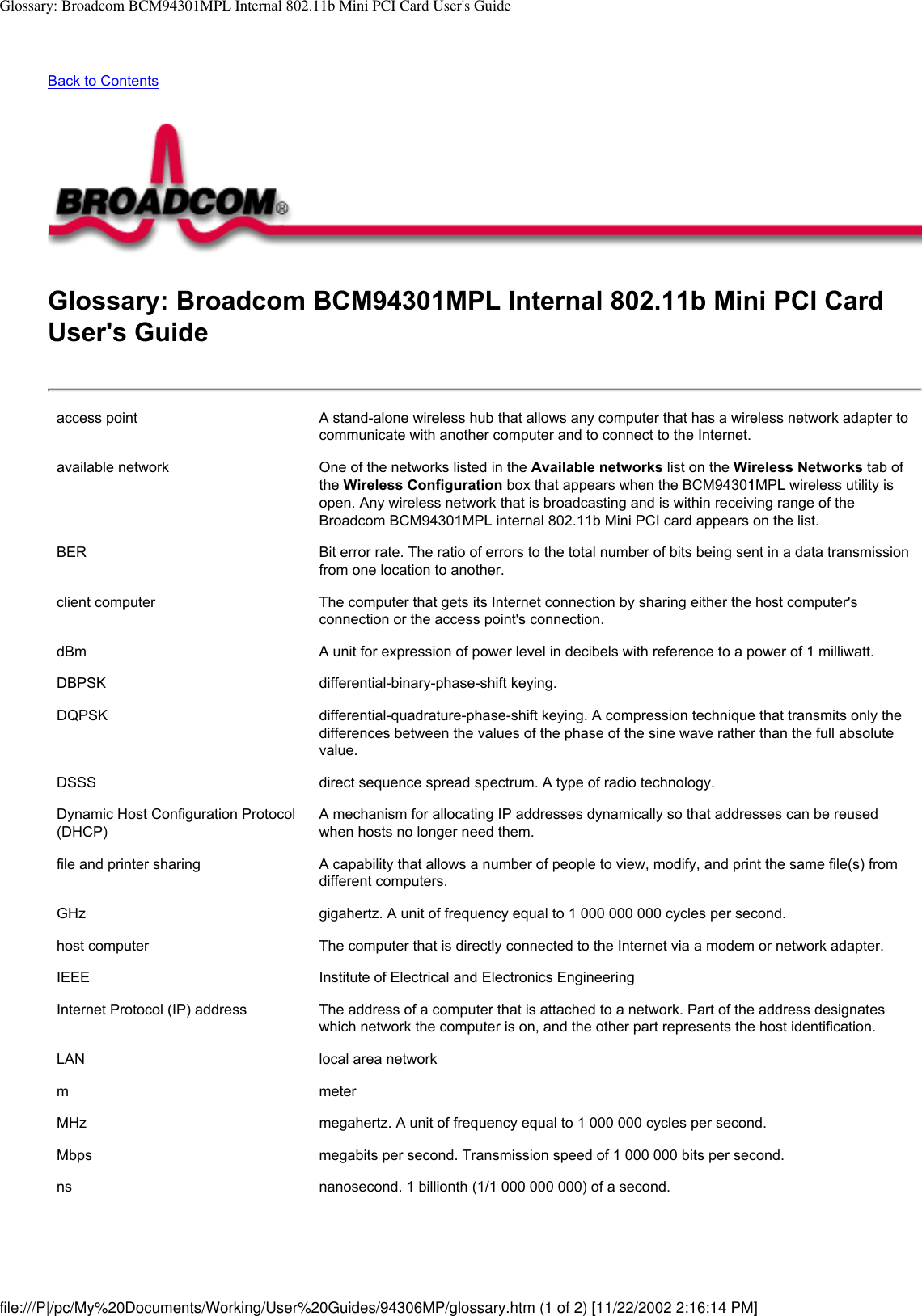 Glossary: Broadcom BCM94301MPL Internal 802.11b Mini PCI Card User&apos;s GuideBack to Contents Glossary: Broadcom BCM94301MPL Internal 802.11b Mini PCI Card User&apos;s Guideaccess point A stand-alone wireless hub that allows any computer that has a wireless network adapter to communicate with another computer and to connect to the Internet. available network One of the networks listed in the Available networks list on the Wireless Networks tab of the Wireless Configuration box that appears when the BCM94301MPL wireless utility is open. Any wireless network that is broadcasting and is within receiving range of the Broadcom BCM94301MPL internal 802.11b Mini PCI card appears on the list.BER Bit error rate. The ratio of errors to the total number of bits being sent in a data transmission from one location to another.client computer The computer that gets its Internet connection by sharing either the host computer&apos;s connection or the access point&apos;s connection.dBm A unit for expression of power level in decibels with reference to a power of 1 milliwatt.DBPSK differential-binary-phase-shift keying.DQPSK differential-quadrature-phase-shift keying. A compression technique that transmits only the differences between the values of the phase of the sine wave rather than the full absolute value.DSSS direct sequence spread spectrum. A type of radio technology.Dynamic Host Configuration Protocol (DHCP) A mechanism for allocating IP addresses dynamically so that addresses can be reused when hosts no longer need them.file and printer sharing A capability that allows a number of people to view, modify, and print the same file(s) from different computers.GHz gigahertz. A unit of frequency equal to 1 000 000 000 cycles per second. host computer The computer that is directly connected to the Internet via a modem or network adapter.IEEE Institute of Electrical and Electronics EngineeringInternet Protocol (IP) address The address of a computer that is attached to a network. Part of the address designates which network the computer is on, and the other part represents the host identification.LAN local area networkm meterMHz megahertz. A unit of frequency equal to 1 000 000 cycles per second.Mbps megabits per second. Transmission speed of 1 000 000 bits per second.ns nanosecond. 1 billionth (1/1 000 000 000) of a second.file:///P|/pc/My%20Documents/Working/User%20Guides/94306MP/glossary.htm (1 of 2) [11/22/2002 2:16:14 PM]