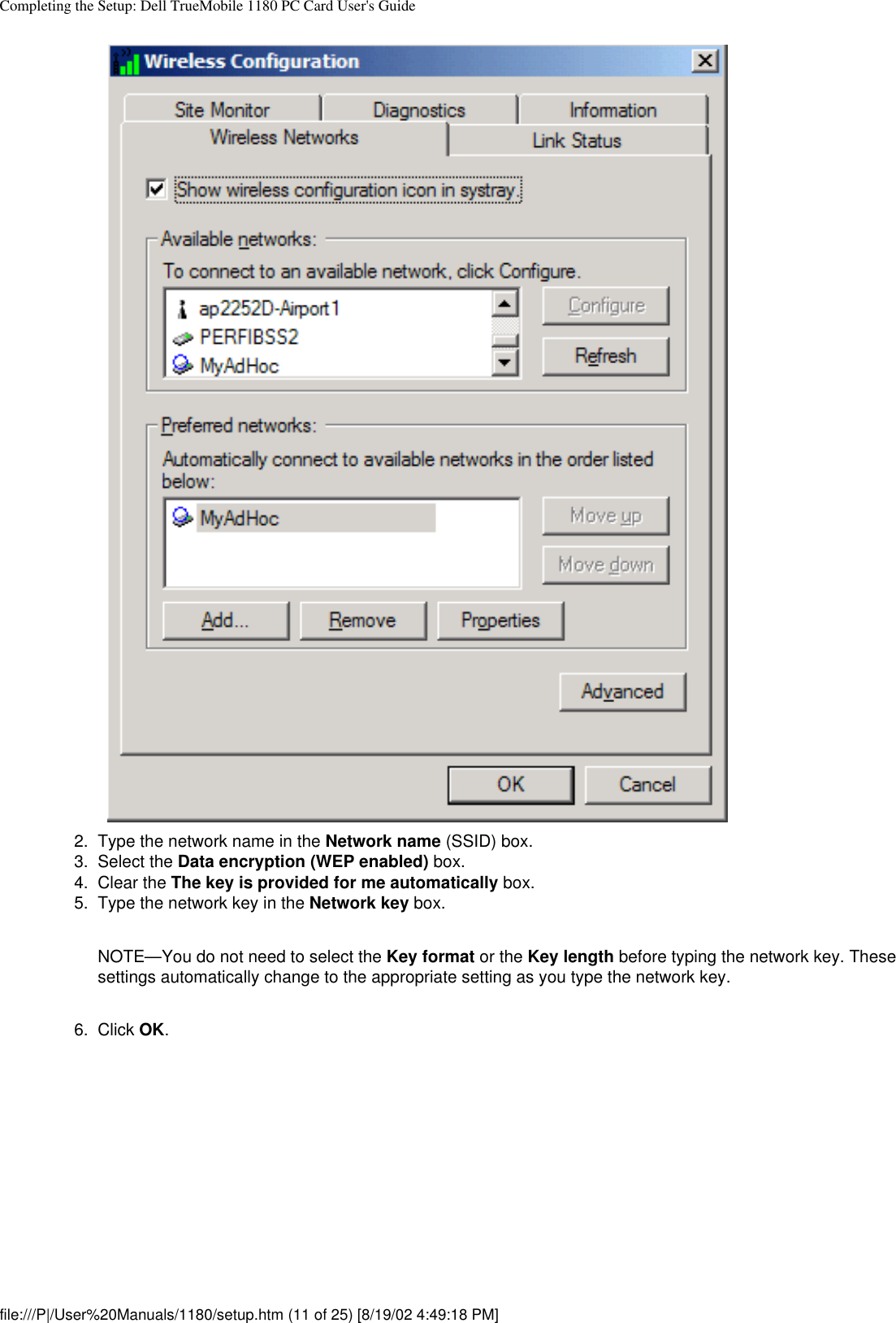 Completing the Setup: Dell TrueMobile 1180 PC Card User&apos;s Guide2.  Type the network name in the Network name (SSID) box.3.  Select the Data encryption (WEP enabled) box.4.  Clear the The key is provided for me automatically box.5.  Type the network key in the Network key box. NOTE—You do not need to select the Key format or the Key length before typing the network key. These settings automatically change to the appropriate setting as you type the network key.6.  Click OK. file:///P|/User%20Manuals/1180/setup.htm (11 of 25) [8/19/02 4:49:18 PM]