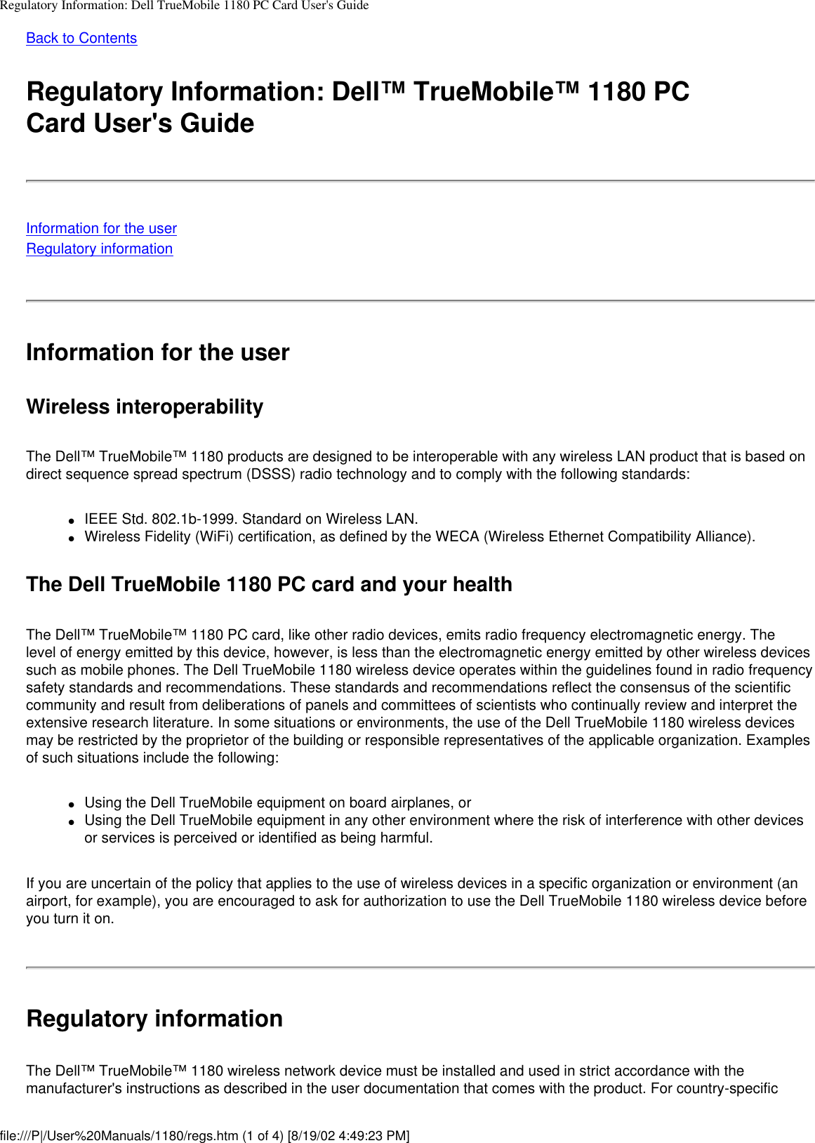 Regulatory Information: Dell TrueMobile 1180 PC Card User&apos;s GuideBack to ContentsRegulatory Information: Dell™ TrueMobile™ 1180 PCCard User&apos;s GuideInformation for the userRegulatory informationInformation for the userWireless interoperabilityThe Dell™ TrueMobile™ 1180 products are designed to be interoperable with any wireless LAN product that is based on direct sequence spread spectrum (DSSS) radio technology and to comply with the following standards:●     IEEE Std. 802.1b-1999. Standard on Wireless LAN.●     Wireless Fidelity (WiFi) certification, as defined by the WECA (Wireless Ethernet Compatibility Alliance).The Dell TrueMobile 1180 PC card and your healthThe Dell™ TrueMobile™ 1180 PC card, like other radio devices, emits radio frequency electromagnetic energy. The level of energy emitted by this device, however, is less than the electromagnetic energy emitted by other wireless devices such as mobile phones. The Dell TrueMobile 1180 wireless device operates within the guidelines found in radio frequency safety standards and recommendations. These standards and recommendations reflect the consensus of the scientific community and result from deliberations of panels and committees of scientists who continually review and interpret the extensive research literature. In some situations or environments, the use of the Dell TrueMobile 1180 wireless devices may be restricted by the proprietor of the building or responsible representatives of the applicable organization. Examples of such situations include the following:●     Using the Dell TrueMobile equipment on board airplanes, or●     Using the Dell TrueMobile equipment in any other environment where the risk of interference with other devices or services is perceived or identified as being harmful.If you are uncertain of the policy that applies to the use of wireless devices in a specific organization or environment (an airport, for example), you are encouraged to ask for authorization to use the Dell TrueMobile 1180 wireless device before you turn it on.Regulatory informationThe Dell™ TrueMobile™ 1180 wireless network device must be installed and used in strict accordance with the manufacturer&apos;s instructions as described in the user documentation that comes with the product. For country-specific file:///P|/User%20Manuals/1180/regs.htm (1 of 4) [8/19/02 4:49:23 PM]