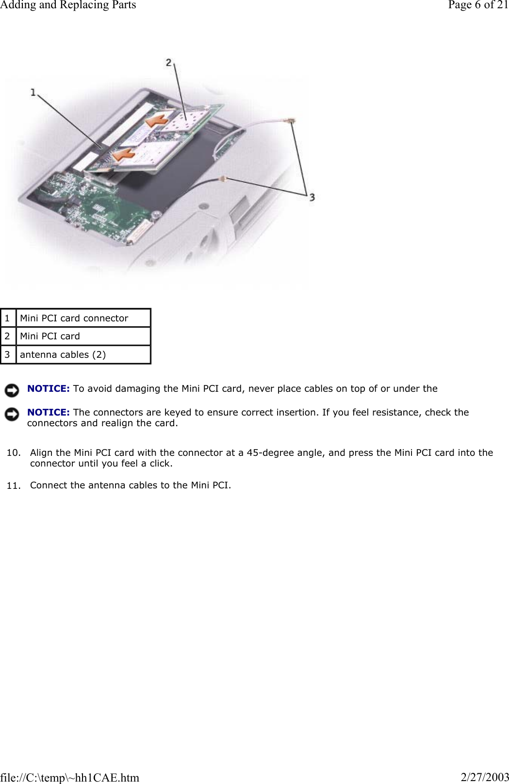 10. Align the Mini PCI card with the connector at a 45-degree angle, and press the Mini PCI card into the connector until you feel a click. 11. Connect the antenna cables to the Mini PCI. 1Mini PCI card connector 2Mini PCI card 3antenna cables (2) NOTICE: To avoid damaging the Mini PCI card, never place cables on top of or under the NOTICE: The connectors are keyed to ensure correct insertion. If you feel resistance, check the connectors and realign the card.Page 6 of 21Adding and Replacing Parts2/27/2003file://C:\temp\~hh1CAE.htm
