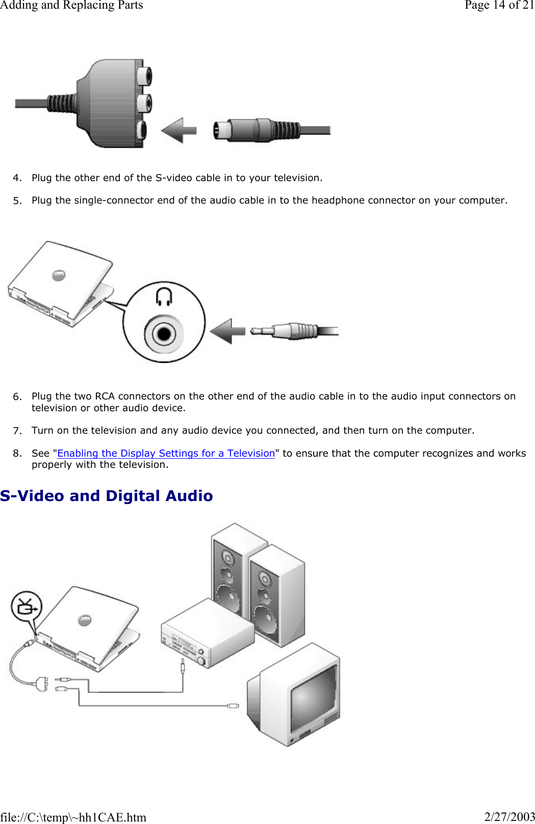 4. Plug the other end of the S-video cable in to your television. 5. Plug the single-connector end of the audio cable in to the headphone connector on your computer. 6. Plug the two RCA connectors on the other end of the audio cable in to the audio input connectors on television or other audio device. 7. Turn on the television and any audio device you connected, and then turn on the computer. 8. See &quot;Enabling the Display Settings for a Television&quot; to ensure that the computer recognizes and works properly with the television. S-Video and Digital Audio Page 14 of 21Adding and Replacing Parts2/27/2003file://C:\temp\~hh1CAE.htm