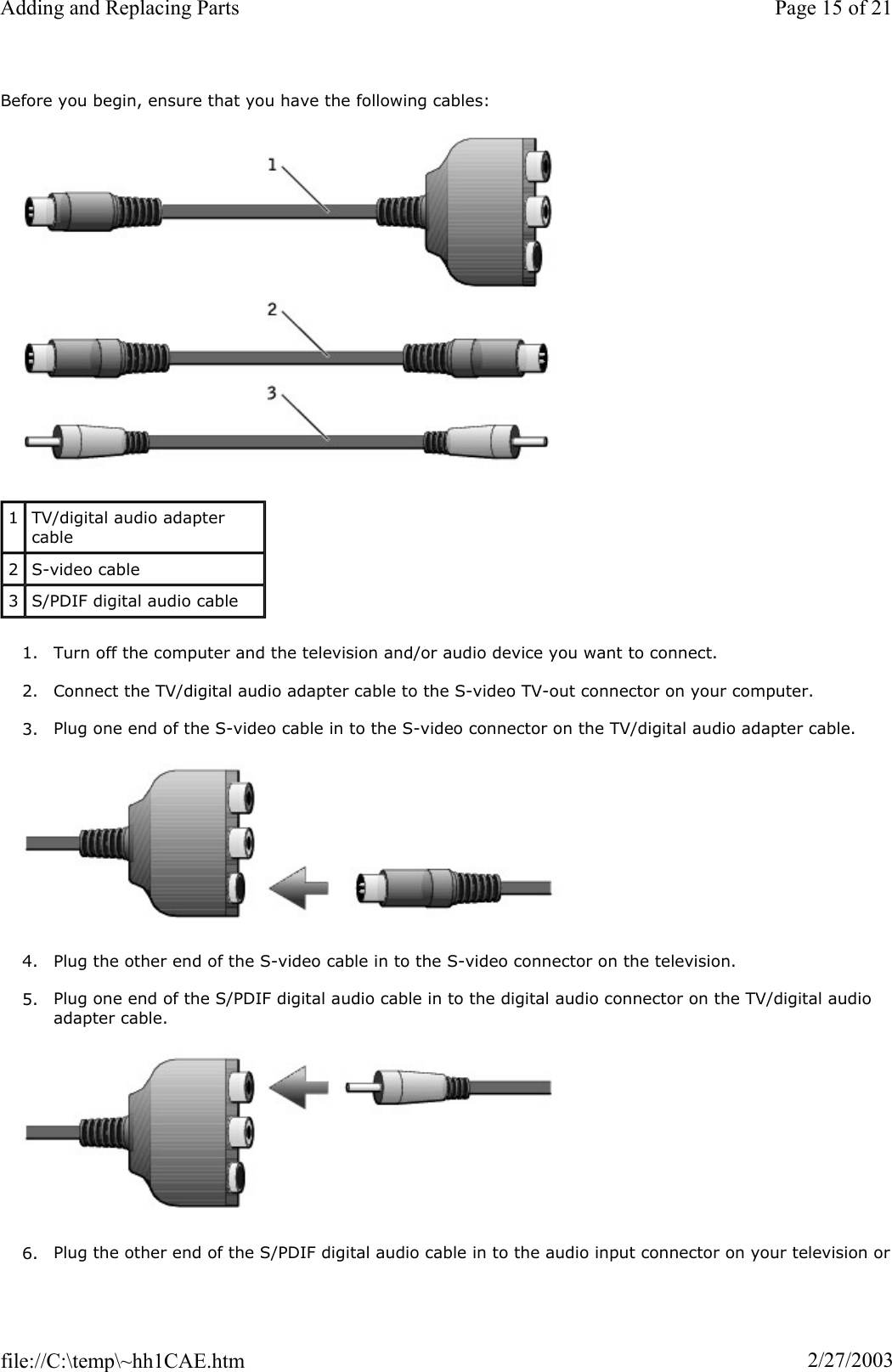Before you begin, ensure that you have the following cables: 1. Turn off the computer and the television and/or audio device you want to connect. 2. Connect the TV/digital audio adapter cable to the S-video TV-out connector on your computer. 3. Plug one end of the S-video cable in to the S-video connector on the TV/digital audio adapter cable. 4. Plug the other end of the S-video cable in to the S-video connector on the television. 5. Plug one end of the S/PDIF digital audio cable in to the digital audio connector on the TV/digital audio adapter cable. 6. Plug the other end of the S/PDIF digital audio cable in to the audio input connector on your television or1TV/digital audio adapter cable 2S-video cable 3S/PDIF digital audio cable Page 15 of 21Adding and Replacing Parts2/27/2003file://C:\temp\~hh1CAE.htm