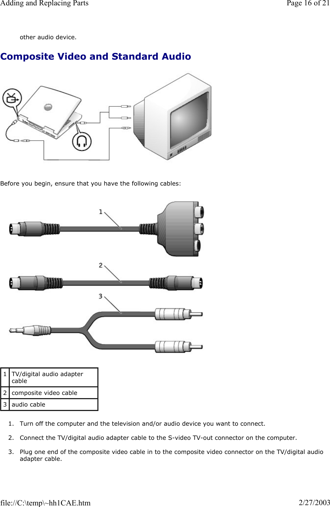 other audio device. Composite Video and Standard Audio Before you begin, ensure that you have the following cables: 1. Turn off the computer and the television and/or audio device you want to connect. 2. Connect the TV/digital audio adapter cable to the S-video TV-out connector on the computer. 3. Plug one end of the composite video cable in to the composite video connector on the TV/digital audio adapter cable. 1TV/digital audio adapter cable 2composite video cable 3audio cable Page 16 of 21Adding and Replacing Parts2/27/2003file://C:\temp\~hh1CAE.htm