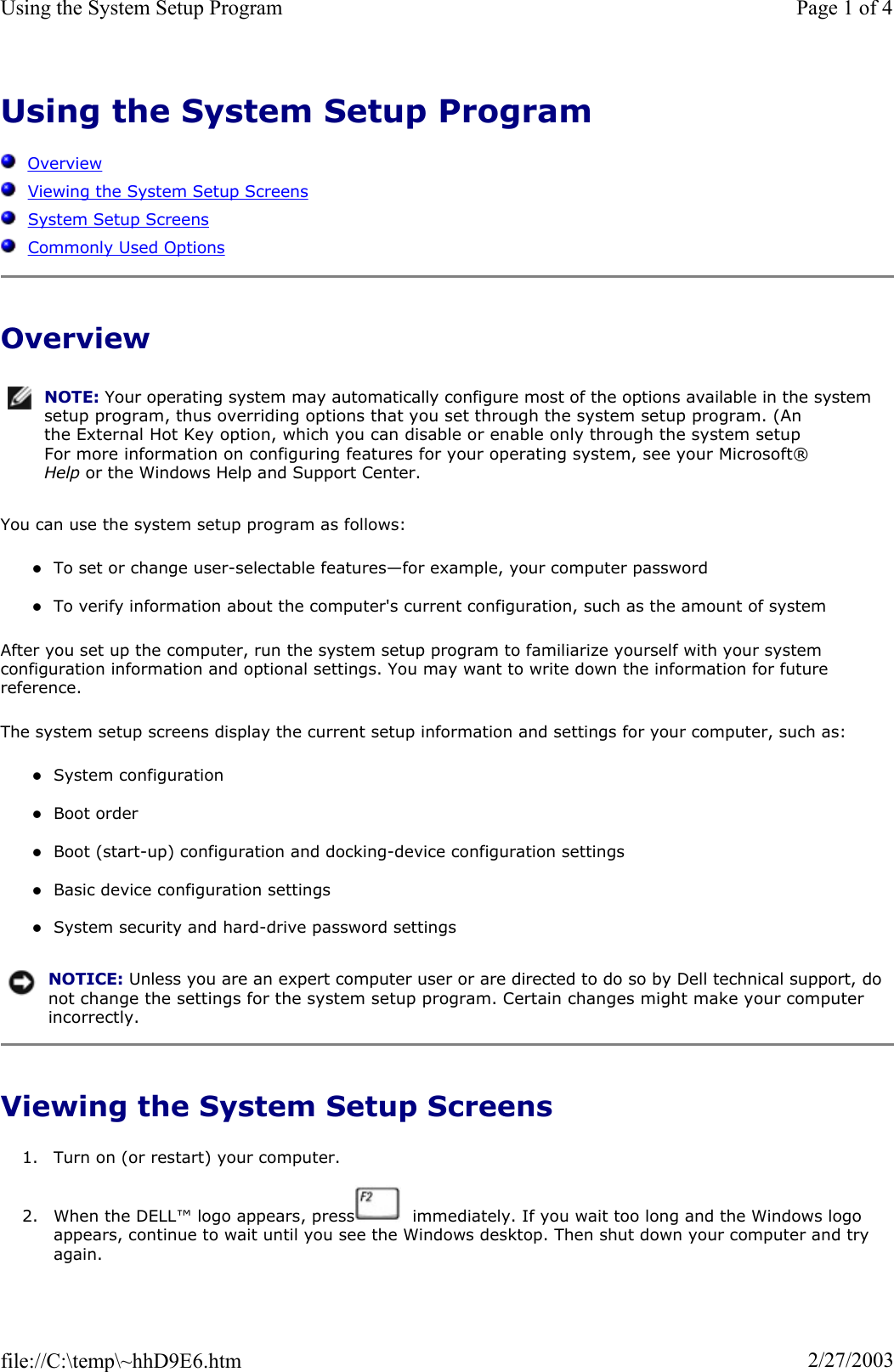 Using the System Setup ProgramOverviewViewing the System Setup ScreensSystem Setup ScreensCommonly Used OptionsOverview You can use the system setup program as follows: zTo set or change user-selectable features—for example, your computer password zTo verify information about the computer&apos;s current configuration, such as the amount of system After you set up the computer, run the system setup program to familiarize yourself with your system configuration information and optional settings. You may want to write down the information for future reference.The system setup screens display the current setup information and settings for your computer, such as: zSystem configuration zBoot order zBoot (start-up) configuration and docking-device configuration settings zBasic device configuration settings zSystem security and hard-drive password settings Viewing the System Setup Screens 1. Turn on (or restart) your computer. 2. When the DELL™ logo appears, press   immediately. If you wait too long and the Windows logo appears, continue to wait until you see the Windows desktop. Then shut down your computer and try again.NOTE: Your operating system may automatically configure most of the options available in the system setup program, thus overriding options that you set through the system setup program. (An the External Hot Key option, which you can disable or enable only through the system setup For more information on configuring features for your operating system, see your Microsoft® Help or the Windows Help and Support Center.NOTICE: Unless you are an expert computer user or are directed to do so by Dell technical support, do not change the settings for the system setup program. Certain changes might make your computer incorrectly. Page 1 of 4Using the System Setup Program2/27/2003file://C:\temp\~hhD9E6.htm