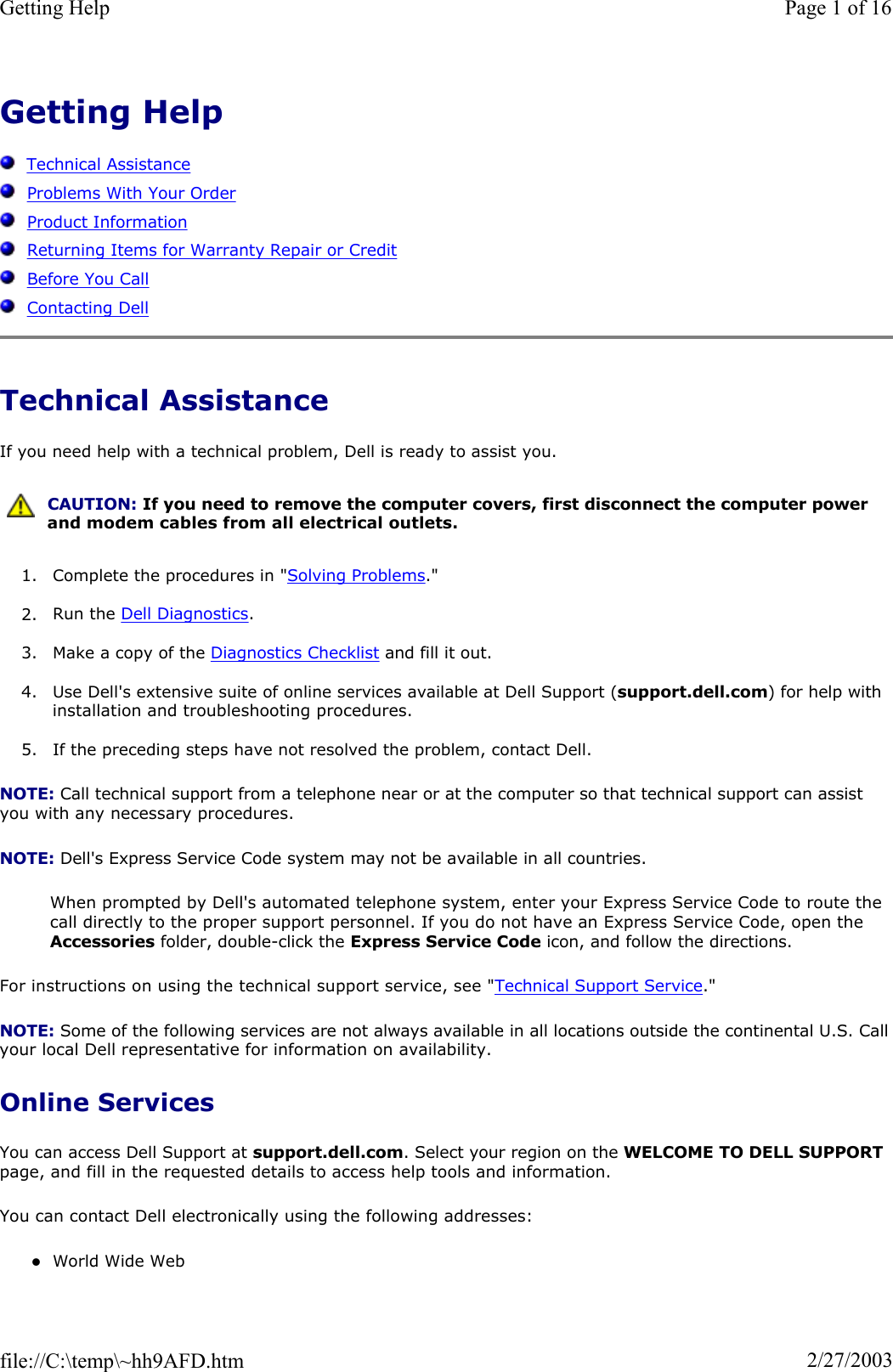 Getting HelpTechnical AssistanceProblems With Your OrderProduct InformationReturning Items for Warranty Repair or CreditBefore You CallContacting DellTechnical Assistance If you need help with a technical problem, Dell is ready to assist you. 1. Complete the procedures in &quot;Solving Problems.&quot;2. Run the Dell Diagnostics.3. Make a copy of the Diagnostics Checklist and fill it out. 4. Use Dell&apos;s extensive suite of online services available at Dell Support (support.dell.com) for help with installation and troubleshooting procedures. 5. If the preceding steps have not resolved the problem, contact Dell. NOTE: Call technical support from a telephone near or at the computer so that technical support can assist you with any necessary procedures. NOTE: Dell&apos;s Express Service Code system may not be available in all countries. When prompted by Dell&apos;s automated telephone system, enter your Express Service Code to route the call directly to the proper support personnel. If you do not have an Express Service Code, open the Accessories folder, double-click the Express Service Code icon, and follow the directions. For instructions on using the technical support service, see &quot;Technical Support Service.&quot;NOTE: Some of the following services are not always available in all locations outside the continental U.S. Callyour local Dell representative for information on availability. Online Services You can access Dell Support at support.dell.com. Select your region on the WELCOME TO DELL SUPPORTpage, and fill in the requested details to access help tools and information.  You can contact Dell electronically using the following addresses: zWorld Wide Web CAUTION: If you need to remove the computer covers, first disconnect the computer power and modem cables from all electrical outlets.Page 1 of 16Getting Help2/27/2003file://C:\temp\~hh9AFD.htm