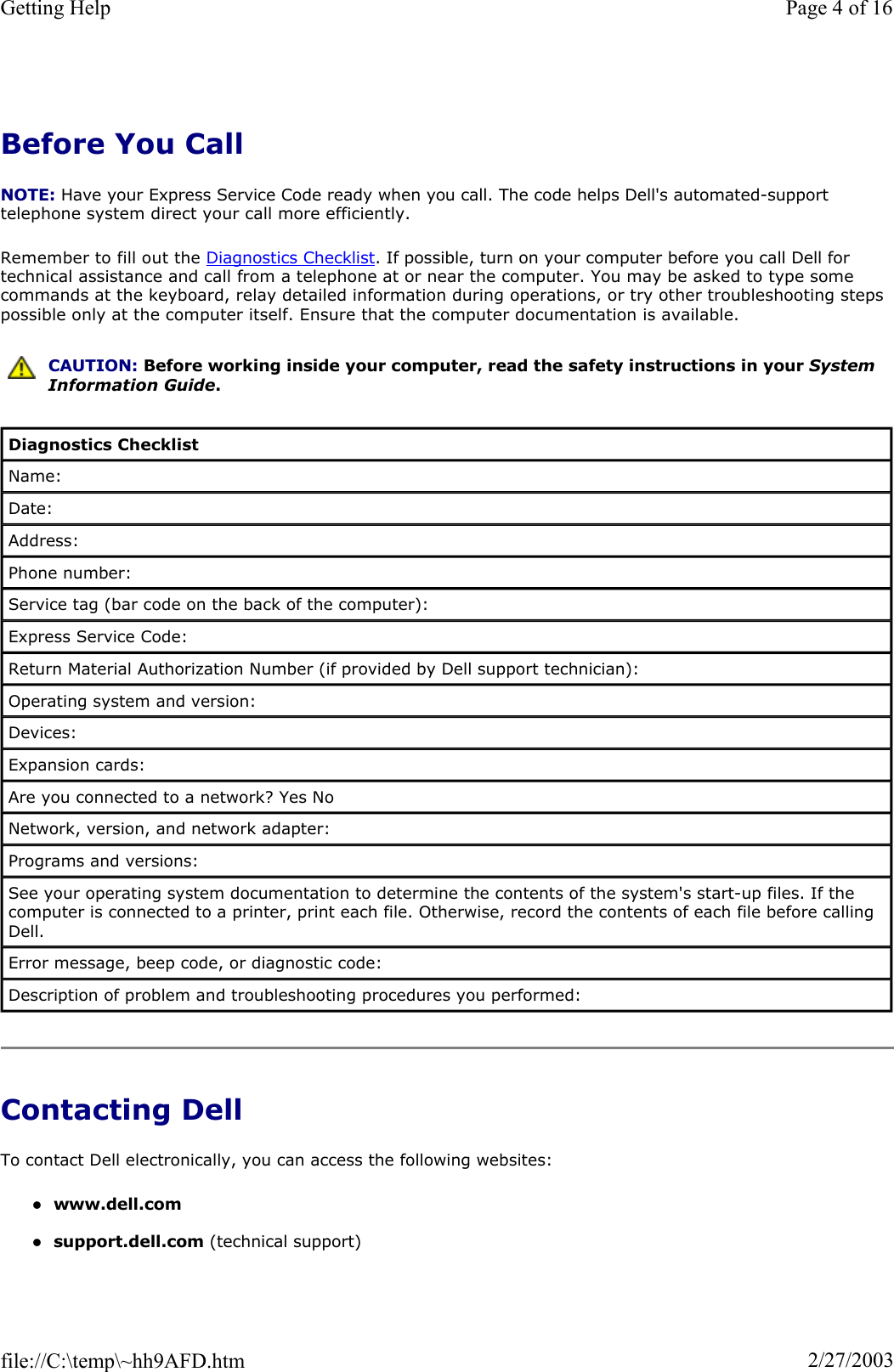 Before You Call NOTE: Have your Express Service Code ready when you call. The code helps Dell&apos;s automated-support telephone system direct your call more efficiently. Remember to fill out the Diagnostics Checklist. If possible, turn on your computer before you call Dell for technical assistance and call from a telephone at or near the computer. You may be asked to type some commands at the keyboard, relay detailed information during operations, or try other troubleshooting steps possible only at the computer itself. Ensure that the computer documentation is available.  Contacting Dell To contact Dell electronically, you can access the following websites: zwww.dell.comzsupport.dell.com (technical support) CAUTION: Before working inside your computer, read the safety instructions in your System Information Guide.Diagnostics Checklist Name: Date: Address: Phone number: Service tag (bar code on the back of the computer): Express Service Code: Return Material Authorization Number (if provided by Dell support technician): Operating system and version: Devices: Expansion cards: Are you connected to a network? Yes No Network, version, and network adapter: Programs and versions: See your operating system documentation to determine the contents of the system&apos;s start-up files. If the computer is connected to a printer, print each file. Otherwise, record the contents of each file before calling Dell. Error message, beep code, or diagnostic code: Description of problem and troubleshooting procedures you performed: Page 4 of 16Getting Help2/27/2003file://C:\temp\~hh9AFD.htm