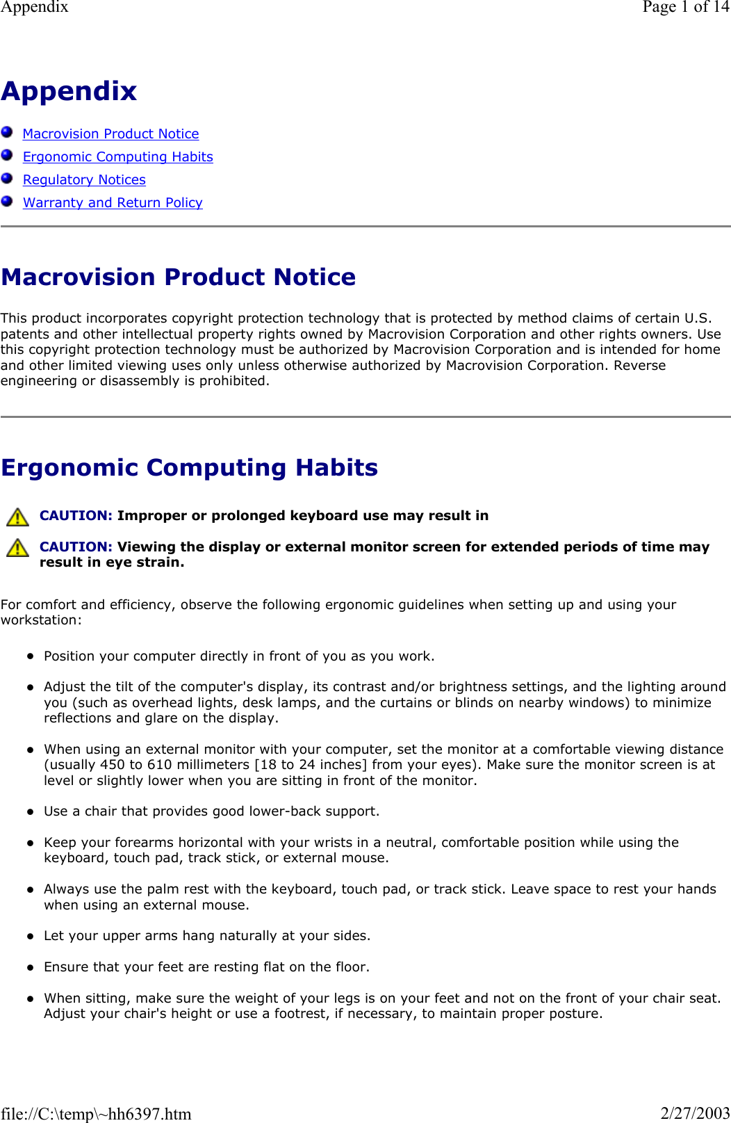 AppendixMacrovision Product NoticeErgonomic Computing HabitsRegulatory NoticesWarranty and Return PolicyMacrovision Product Notice This product incorporates copyright protection technology that is protected by method claims of certain U.S. patents and other intellectual property rights owned by Macrovision Corporation and other rights owners. Use this copyright protection technology must be authorized by Macrovision Corporation and is intended for home and other limited viewing uses only unless otherwise authorized by Macrovision Corporation. Reverse engineering or disassembly is prohibited. Ergonomic Computing Habits For comfort and efficiency, observe the following ergonomic guidelines when setting up and using your workstation: zPosition your computer directly in front of you as you work. zAdjust the tilt of the computer&apos;s display, its contrast and/or brightness settings, and the lighting around you (such as overhead lights, desk lamps, and the curtains or blinds on nearby windows) to minimize reflections and glare on the display. zWhen using an external monitor with your computer, set the monitor at a comfortable viewing distance (usually 450 to 610 millimeters [18 to 24 inches] from your eyes). Make sure the monitor screen is at level or slightly lower when you are sitting in front of the monitor.  zUse a chair that provides good lower-back support. zKeep your forearms horizontal with your wrists in a neutral, comfortable position while using the keyboard, touch pad, track stick, or external mouse. zAlways use the palm rest with the keyboard, touch pad, or track stick. Leave space to rest your hands when using an external mouse. zLet your upper arms hang naturally at your sides. zEnsure that your feet are resting flat on the floor. zWhen sitting, make sure the weight of your legs is on your feet and not on the front of your chair seat. Adjust your chair&apos;s height or use a footrest, if necessary, to maintain proper posture. CAUTION: Improper or prolonged keyboard use may result in CAUTION: Viewing the display or external monitor screen for extended periods of time may result in eye strain.Page 1 of 14Appendix2/27/2003file://C:\temp\~hh6397.htm
