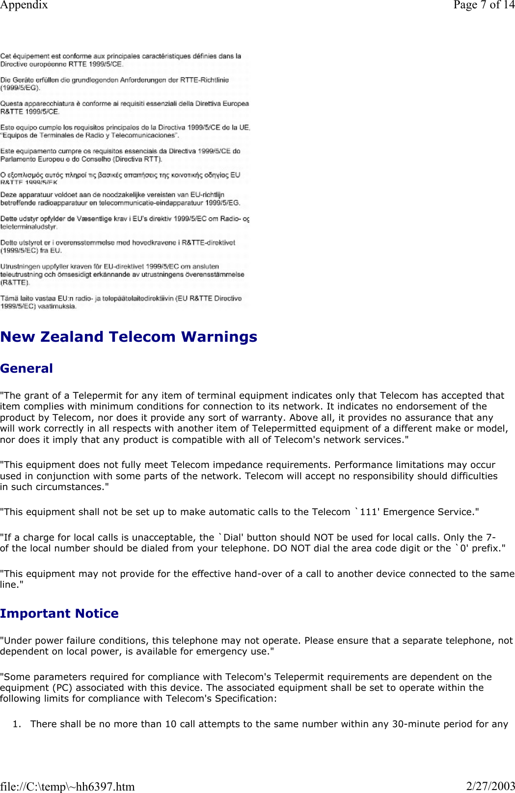 New Zealand Telecom Warnings General&quot;The grant of a Telepermit for any item of terminal equipment indicates only that Telecom has accepted that item complies with minimum conditions for connection to its network. It indicates no endorsement of the product by Telecom, nor does it provide any sort of warranty. Above all, it provides no assurance that any will work correctly in all respects with another item of Telepermitted equipment of a different make or model, nor does it imply that any product is compatible with all of Telecom&apos;s network services.&quot; &quot;This equipment does not fully meet Telecom impedance requirements. Performance limitations may occur used in conjunction with some parts of the network. Telecom will accept no responsibility should difficulties in such circumstances.&quot; &quot;This equipment shall not be set up to make automatic calls to the Telecom `111&apos; Emergence Service.&quot; &quot;If a charge for local calls is unacceptable, the `Dial&apos; button should NOT be used for local calls. Only the 7-of the local number should be dialed from your telephone. DO NOT dial the area code digit or the `0&apos; prefix.&quot; &quot;This equipment may not provide for the effective hand-over of a call to another device connected to the sameline.&quot;Important Notice &quot;Under power failure conditions, this telephone may not operate. Please ensure that a separate telephone, not dependent on local power, is available for emergency use.&quot; &quot;Some parameters required for compliance with Telecom&apos;s Telepermit requirements are dependent on the equipment (PC) associated with this device. The associated equipment shall be set to operate within the following limits for compliance with Telecom&apos;s Specification: 1. There shall be no more than 10 call attempts to the same number within any 30-minute period for any Page 7 of 14Appendix2/27/2003file://C:\temp\~hh6397.htm