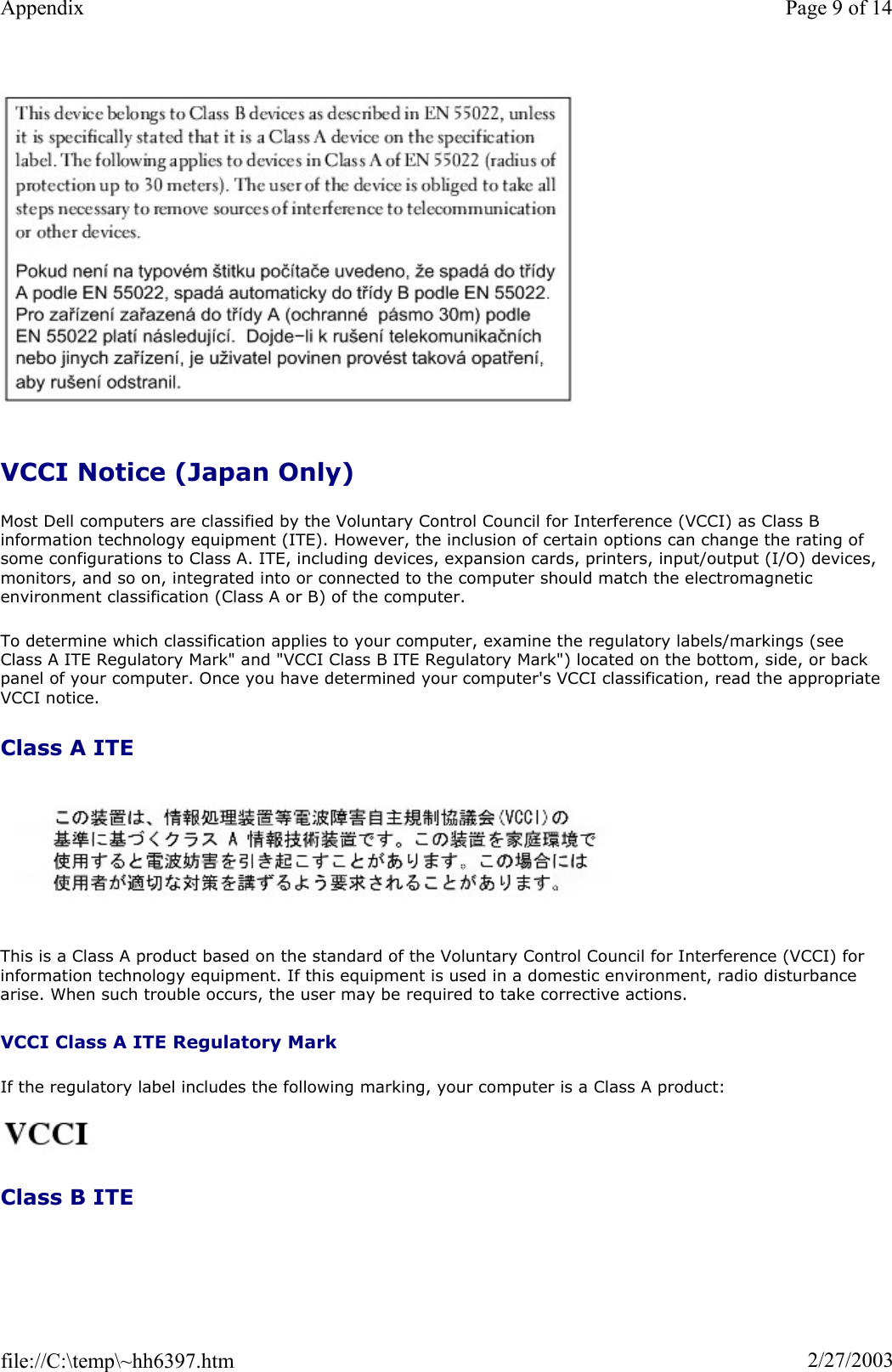 VCCI Notice (Japan Only) Most Dell computers are classified by the Voluntary Control Council for Interference (VCCI) as Class B information technology equipment (ITE). However, the inclusion of certain options can change the rating of some configurations to Class A. ITE, including devices, expansion cards, printers, input/output (I/O) devices, monitors, and so on, integrated into or connected to the computer should match the electromagnetic environment classification (Class A or B) of the computer. To determine which classification applies to your computer, examine the regulatory labels/markings (see Class A ITE Regulatory Mark&quot; and &quot;VCCI Class B ITE Regulatory Mark&quot;) located on the bottom, side, or back panel of your computer. Once you have determined your computer&apos;s VCCI classification, read the appropriate VCCI notice. Class A ITE This is a Class A product based on the standard of the Voluntary Control Council for Interference (VCCI) for information technology equipment. If this equipment is used in a domestic environment, radio disturbance arise. When such trouble occurs, the user may be required to take corrective actions. VCCI Class A ITE Regulatory MarkIf the regulatory label includes the following marking, your computer is a Class A product:  Class B ITE Page 9 of 14Appendix2/27/2003file://C:\temp\~hh6397.htm