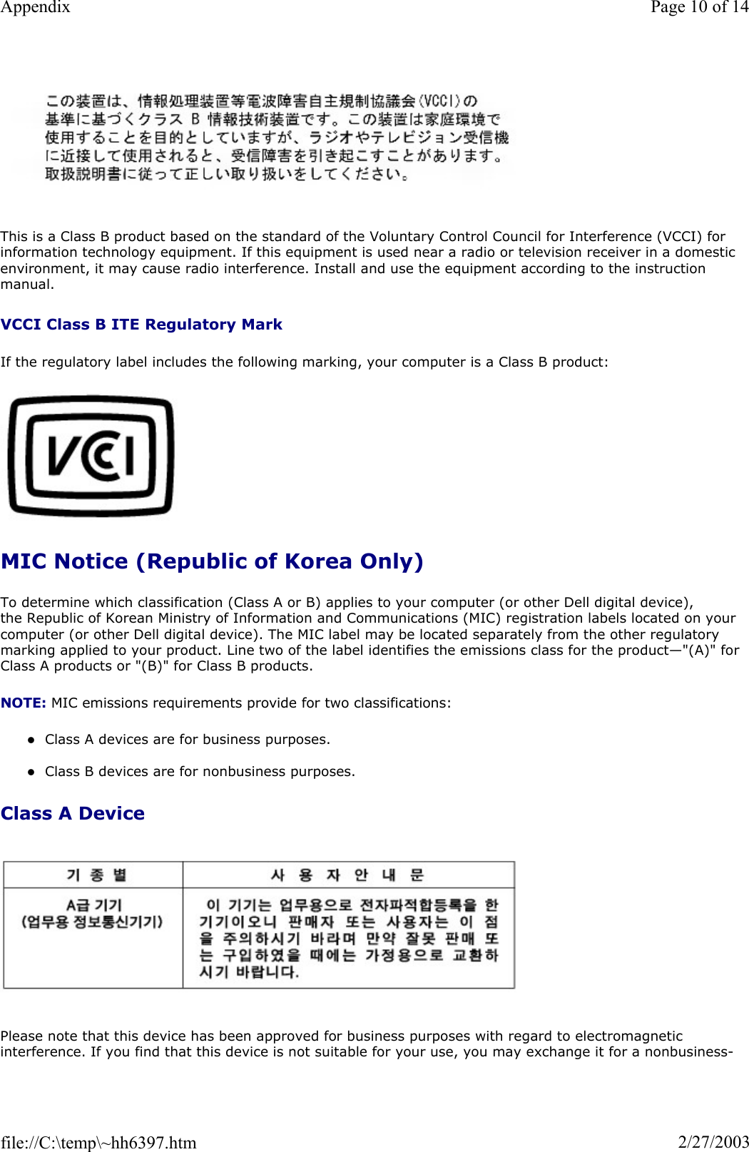 This is a Class B product based on the standard of the Voluntary Control Council for Interference (VCCI) for information technology equipment. If this equipment is used near a radio or television receiver in a domestic environment, it may cause radio interference. Install and use the equipment according to the instruction manual. VCCI Class B ITE Regulatory Mark If the regulatory label includes the following marking, your computer is a Class B product: MIC Notice (Republic of Korea Only) To determine which classification (Class A or B) applies to your computer (or other Dell digital device), the Republic of Korean Ministry of Information and Communications (MIC) registration labels located on your computer (or other Dell digital device). The MIC label may be located separately from the other regulatory marking applied to your product. Line two of the label identifies the emissions class for the product—&quot;(A)&quot; for Class A products or &quot;(B)&quot; for Class B products. NOTE: MIC emissions requirements provide for two classifications: zClass A devices are for business purposes. zClass B devices are for nonbusiness purposes. Class A Device Please note that this device has been approved for business purposes with regard to electromagnetic interference. If you find that this device is not suitable for your use, you may exchange it for a nonbusiness-Page 10 of 14Appendix2/27/2003file://C:\temp\~hh6397.htm
