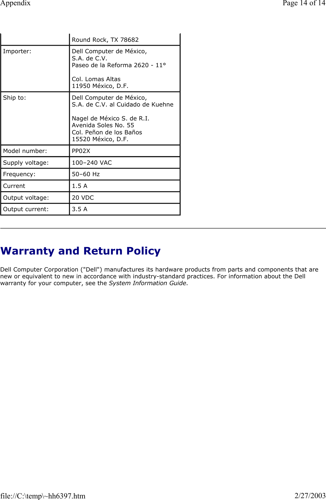 Warranty and Return Policy Dell Computer Corporation (&quot;Dell&quot;) manufactures its hardware products from parts and components that are new or equivalent to new in accordance with industry-standard practices. For information about the Dell warranty for your computer, see the System Information Guide.Round Rock, TX 78682 Importer:  Dell Computer de México,  S.A. de C.V.  Paseo de la Reforma 2620 - 11° Col. Lomas Altas  11950 México, D.F.  Ship to:  Dell Computer de México,  S.A. de C.V. al Cuidado de Kuehne Nagel de México S. de R.I. Avenida Soles No. 55 Col. Peñon de los Baños 15520 México, D.F. Model number:  PP02X Supply voltage:  100–240 VAC Frequency:  50–60 Hz Current  1.5 A Output voltage:  20 VDC Output current:  3.5 A Page 14 of 14Appendix2/27/2003file://C:\temp\~hh6397.htm
