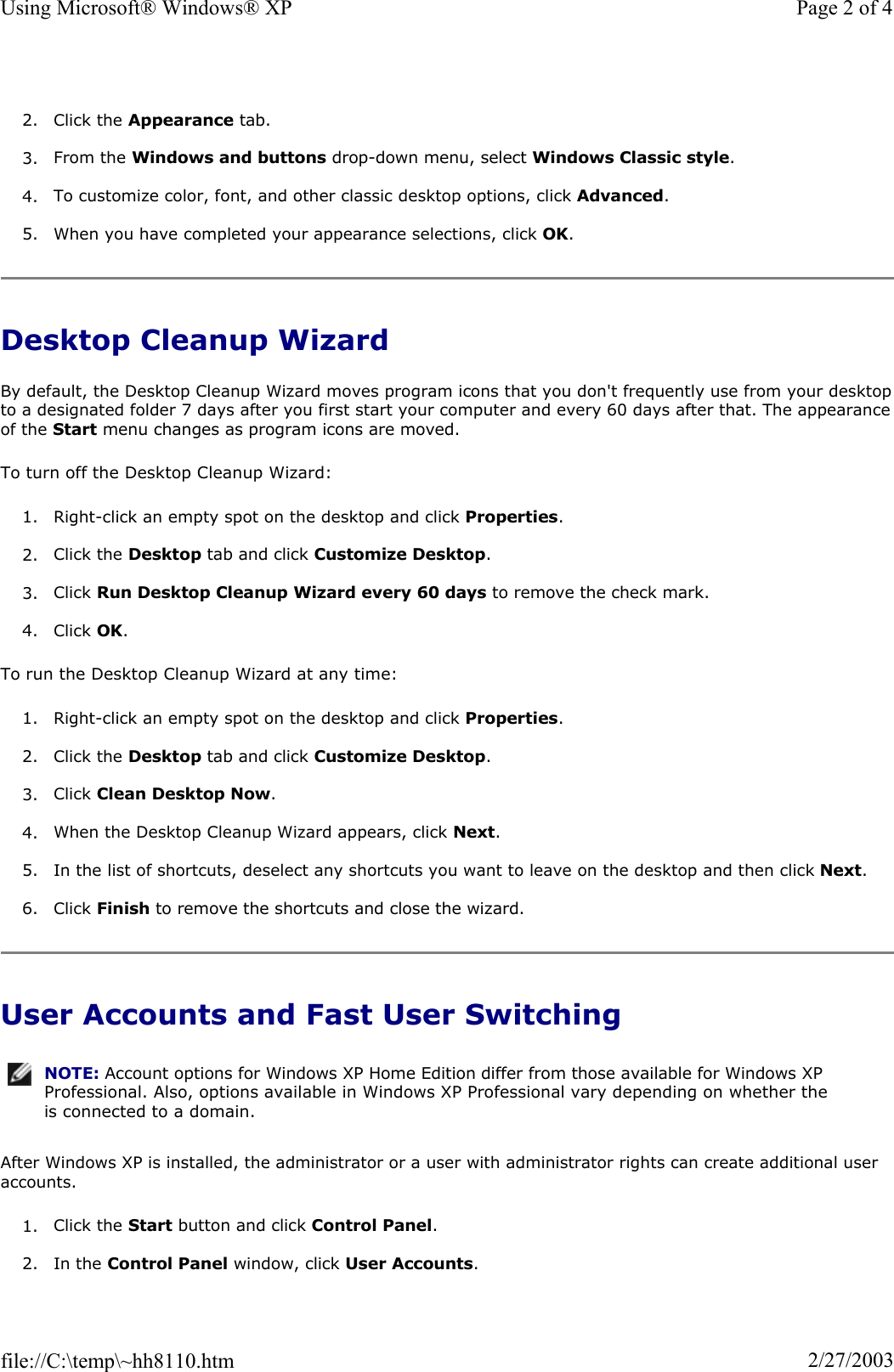 2. Click the Appearance tab.  3. From the Windows and buttons drop-down menu, select Windows Classic style.4. To customize color, font, and other classic desktop options, click Advanced.5. When you have completed your appearance selections, click OK.Desktop Cleanup Wizard By default, the Desktop Cleanup Wizard moves program icons that you don&apos;t frequently use from your desktopto a designated folder 7 days after you first start your computer and every 60 days after that. The appearanceof the Start menu changes as program icons are moved.  To turn off the Desktop Cleanup Wizard: 1. Right-click an empty spot on the desktop and click Properties.2. Click the Desktop tab and click Customize Desktop.3. Click Run Desktop Cleanup Wizard every 60 days to remove the check mark. 4. Click OK.To run the Desktop Cleanup Wizard at any time: 1. Right-click an empty spot on the desktop and click Properties.2. Click the Desktop tab and click Customize Desktop.3. Click Clean Desktop Now.4. When the Desktop Cleanup Wizard appears, click Next.5. In the list of shortcuts, deselect any shortcuts you want to leave on the desktop and then click Next.6. Click Finish to remove the shortcuts and close the wizard. User Accounts and Fast User Switching After Windows XP is installed, the administrator or a user with administrator rights can create additional user accounts.1. Click the Start button and click Control Panel.2. In the Control Panel window, click User Accounts.NOTE: Account options for Windows XP Home Edition differ from those available for Windows XP Professional. Also, options available in Windows XP Professional vary depending on whether the is connected to a domain.Page 2 of 4Using Microsoft® Windows® XP2/27/2003file://C:\temp\~hh8110.htm