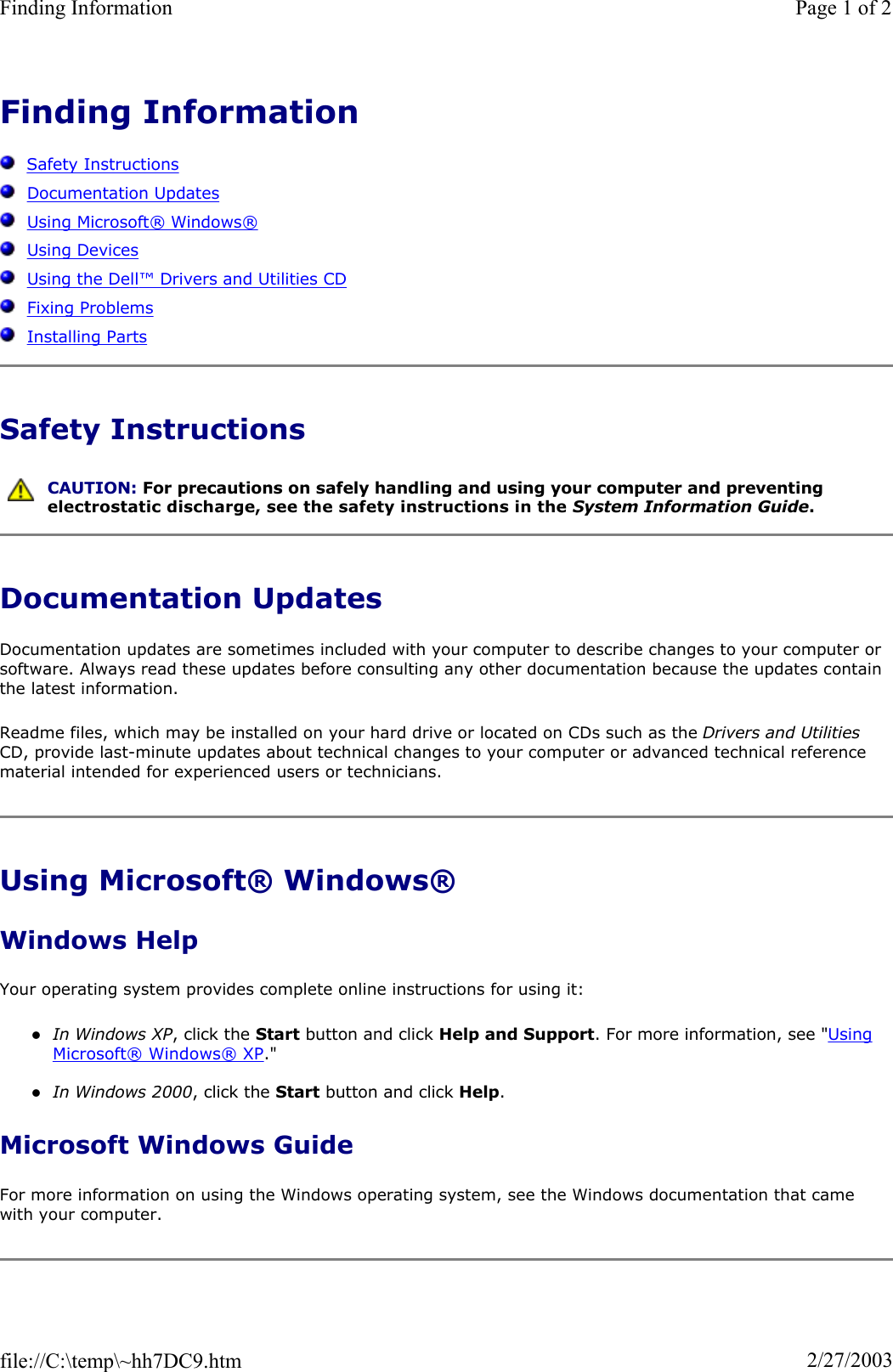 Finding InformationSafety InstructionsDocumentation UpdatesUsing Microsoft®Windows®Using DevicesUsing the Dell™Drivers and Utilities CDFixing ProblemsInstalling PartsSafety Instructions Documentation Updates Documentation updates are sometimes included with your computer to describe changes to your computer or software. Always read these updates before consulting any other documentation because the updates contain the latest information. Readme files, which may be installed on your hard drive or located on CDs such as the Drivers and Utilities CD, provide last-minute updates about technical changes to your computer or advanced technical reference material intended for experienced users or technicians. Using Microsoft® Windows® Windows Help Your operating system provides complete online instructions for using it: zIn Windows XP, click the Start button and click Help and Support. For more information, see &quot;Using Microsoft®Windows®XP.&quot; zIn Windows 2000, click the Start button and click Help.Microsoft Windows Guide For more information on using the Windows operating system, see the Windows documentation that came with your computer. CAUTION: For precautions on safely handling and using your computer and preventing electrostatic discharge, see the safety instructions in the System Information Guide.Page 1 of 2Finding Information2/27/2003file://C:\temp\~hh7DC9.htm