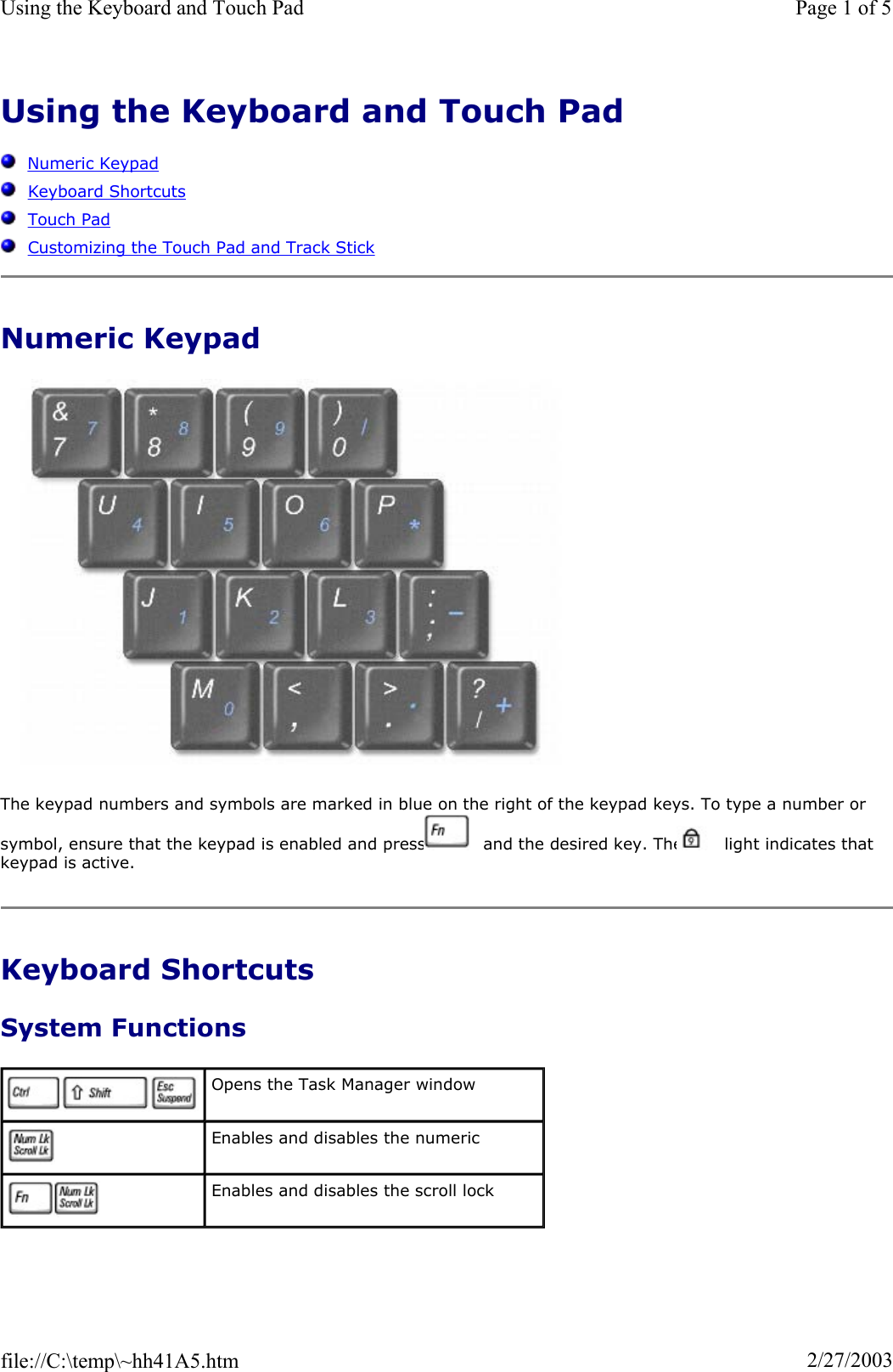 Using the Keyboard and Touch PadNumeric KeypadKeyboard ShortcutsTouch PadCustomizing the Touch Pad and Track StickNumeric Keypad The keypad numbers and symbols are marked in blue on the right of the keypad keys. To type a number or symbol, ensure that the keypad is enabled and press   and the desired key. The   light indicates that keypad is active. Keyboard Shortcuts System Functions Opens the Task Manager window Enables and disables the numeric Enables and disables the scroll lock Page 1 of 5Using the Keyboard and Touch Pad2/27/2003file://C:\temp\~hh41A5.htm