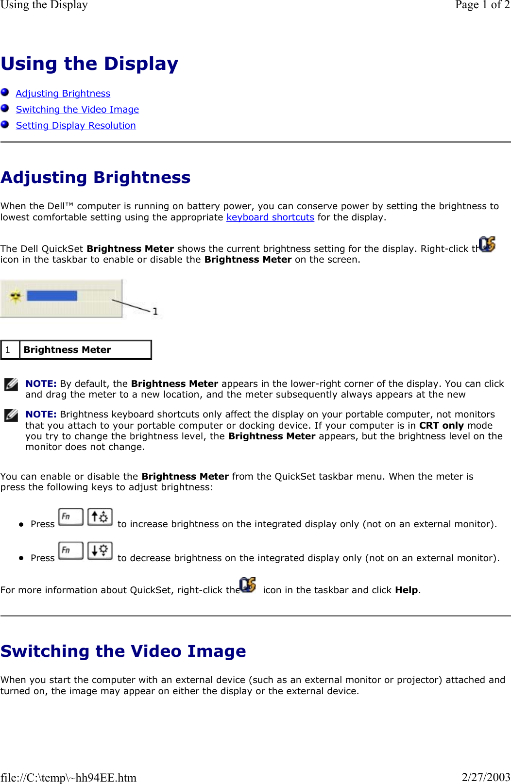 Using the DisplayAdjusting BrightnessSwitching the Video ImageSetting Display ResolutionAdjusting Brightness When the Dell™ computer is running on battery power, you can conserve power by setting the brightness to lowest comfortable setting using the appropriate keyboard shortcuts for the display. The Dell QuickSet Brightness Meter shows the current brightness setting for the display. Right-click the   icon in the taskbar to enable or disable the Brightness Meter on the screen. You can enable or disable the Brightness Meter from the QuickSet taskbar menu. When the meter is press the following keys to adjust brightness: zPress     to increase brightness on the integrated display only (not on an external monitor). zPress     to decrease brightness on the integrated display only (not on an external monitor). For more information about QuickSet, right-click the   icon in the taskbar and click Help.Switching the Video Image When you start the computer with an external device (such as an external monitor or projector) attached and turned on, the image may appear on either the display or the external device. 1Brightness MeterNOTE: By default, the Brightness Meter appears in the lower-right corner of the display. You can click and drag the meter to a new location, and the meter subsequently always appears at the new NOTE: Brightness keyboard shortcuts only affect the display on your portable computer, not monitors that you attach to your portable computer or docking device. If your computer is in CRT only mode you try to change the brightness level, the Brightness Meter appears, but the brightness level on the monitor does not change.Page 1 of 2Using the Display2/27/2003file://C:\temp\~hh94EE.htm
