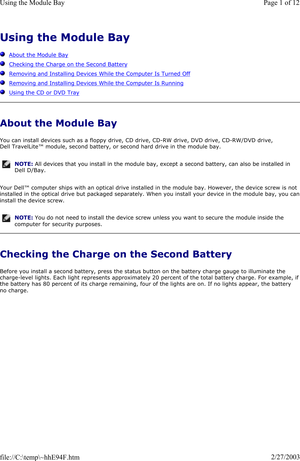 Using the Module BayAbout the Module BayChecking the Charge on the Second BatteryRemoving and Installing Devices While the Computer Is Turned OffRemoving and Installing Devices While the Computer Is RunningUsing the CD or DVD TrayAbout the Module Bay You can install devices such as a floppy drive, CD drive, CD-RW drive, DVD drive, CD-RW/DVD drive, Dell TravelLite™ module, second battery, or second hard drive in the module bay. Your Dell™ computer ships with an optical drive installed in the module bay. However, the device screw is not installed in the optical drive but packaged separately. When you install your device in the module bay, you caninstall the device screw. Checking the Charge on the Second Battery Before you install a second battery, press the status button on the battery charge gauge to illuminate the charge-level lights. Each light represents approximately 20 percent of the total battery charge. For example, ifthe battery has 80 percent of its charge remaining, four of the lights are on. If no lights appear, the battery no charge. NOTE: All devices that you install in the module bay, except a second battery, can also be installed in Dell D/Bay.NOTE: You do not need to install the device screw unless you want to secure the module inside the computer for security purposes.Page 1 of 12Using the Module Bay2/27/2003file://C:\temp\~hhE94F.htm