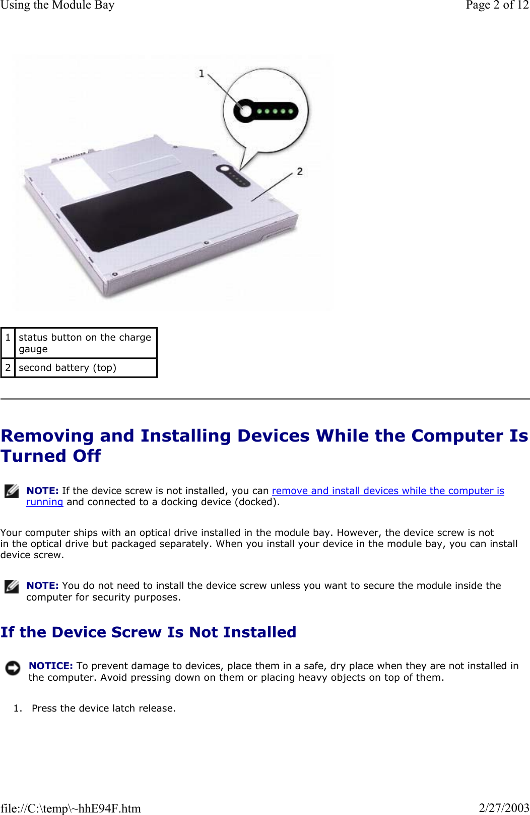 Removing and Installing Devices While the Computer IsTurned Off Your computer ships with an optical drive installed in the module bay. However, the device screw is not in the optical drive but packaged separately. When you install your device in the module bay, you can install device screw. If the Device Screw Is Not Installed 1. Press the device latch release. 1status button on the charge gauge 2second battery (top) NOTE: If the device screw is not installed, you can remove and install devices while the computer is running and connected to a docking device (docked).NOTE: You do not need to install the device screw unless you want to secure the module inside the computer for security purposes.NOTICE: To prevent damage to devices, place them in a safe, dry place when they are not installed in the computer. Avoid pressing down on them or placing heavy objects on top of them.Page 2 of 12Using the Module Bay2/27/2003file://C:\temp\~hhE94F.htm