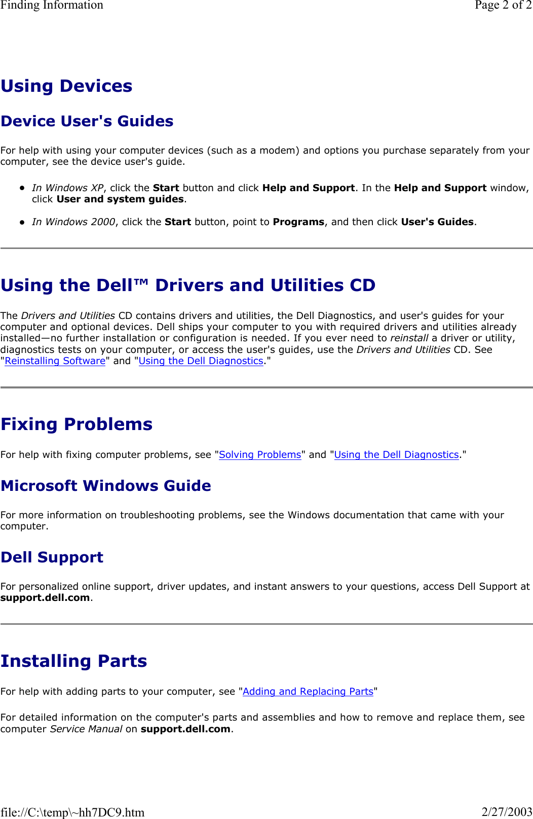 Using Devices Device User&apos;s Guides For help with using your computer devices (such as a modem) and options you purchase separately from your computer, see the device user&apos;s guide. zIn Windows XP, click the Start button and click Help and Support. In the Help and Support window, click User and system guides.zIn Windows 2000, click the Start button, point to Programs, and then click User&apos;s Guides.Using the Dell™ Drivers and Utilities CD The Drivers and Utilities CD contains drivers and utilities, the Dell Diagnostics, and user&apos;s guides for your computer and optional devices. Dell ships your computer to you with required drivers and utilities already installed—no further installation or configuration is needed. If you ever need to reinstall a driver or utility, diagnostics tests on your computer, or access the user&apos;s guides, use the Drivers and Utilities CD. See &quot;Reinstalling Software&quot; and &quot;Using the Dell Diagnostics.&quot; Fixing Problems For help with fixing computer problems, see &quot;Solving Problems&quot; and &quot;Using the Dell Diagnostics.&quot; Microsoft Windows Guide For more information on troubleshooting problems, see the Windows documentation that came with your computer. Dell Support For personalized online support, driver updates, and instant answers to your questions, access Dell Support at support.dell.com.Installing Parts For help with adding parts to your computer, see &quot;Adding and Replacing Parts&quot;For detailed information on the computer&apos;s parts and assemblies and how to remove and replace them, seecomputer Service Manual on support.dell.com.Page 2 of 2Finding Information2/27/2003file://C:\temp\~hh7DC9.htm