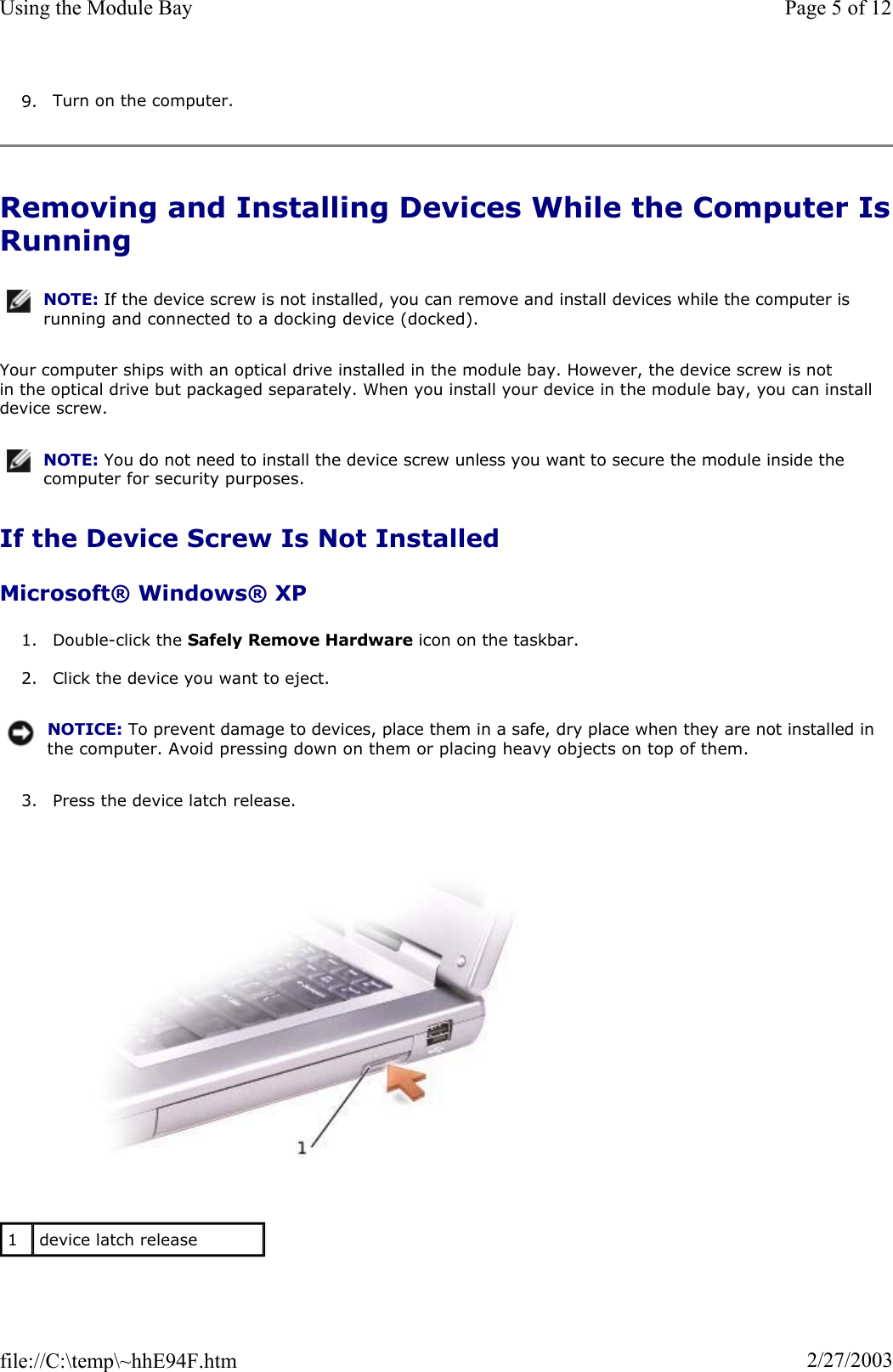 9. Turn on the computer. Removing and Installing Devices While the Computer IsRunningYour computer ships with an optical drive installed in the module bay. However, the device screw is not in the optical drive but packaged separately. When you install your device in the module bay, you can install device screw. If the Device Screw Is Not Installed Microsoft® Windows® XP 1. Double-click the Safely Remove Hardware icon on the taskbar. 2. Click the device you want to eject. 3. Press the device latch release. NOTE: If the device screw is not installed, you can remove and install devices while the computer is running and connected to a docking device (docked).NOTE: You do not need to install the device screw unless you want to secure the module inside the computer for security purposes.NOTICE: To prevent damage to devices, place them in a safe, dry place when they are not installed in the computer. Avoid pressing down on them or placing heavy objects on top of them.1device latch release Page 5 of 12Using the Module Bay2/27/2003file://C:\temp\~hhE94F.htm