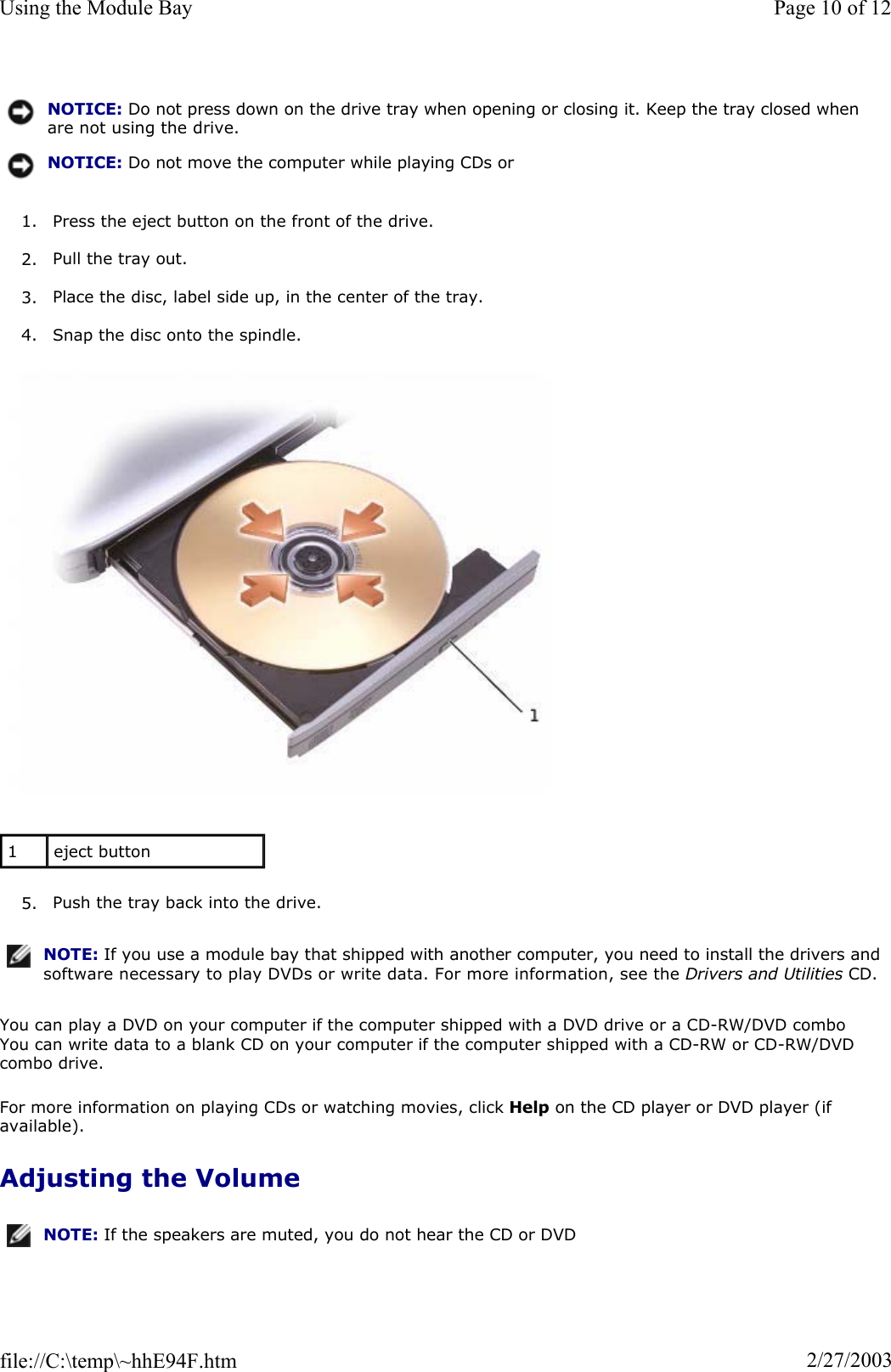 1. Press the eject button on the front of the drive. 2. Pull the tray out. 3. Place the disc, label side up, in the center of the tray. 4. Snap the disc onto the spindle. 5. Push the tray back into the drive. You can play a DVD on your computer if the computer shipped with a DVD drive or a CD-RW/DVD combo You can write data to a blank CD on your computer if the computer shipped with a CD-RW or CD-RW/DVD combo drive. For more information on playing CDs or watching movies, click Help on the CD player or DVD player (if available).Adjusting the Volume NOTICE: Do not press down on the drive tray when opening or closing it. Keep the tray closed when are not using the drive.NOTICE: Do not move the computer while playing CDs or 1eject button NOTE: If you use a module bay that shipped with another computer, you need to install the drivers and software necessary to play DVDs or write data. For more information, see the Drivers and Utilities CD.NOTE: If the speakers are muted, you do not hear the CD or DVD Page 10 of 12Using the Module Bay2/27/2003file://C:\temp\~hhE94F.htm