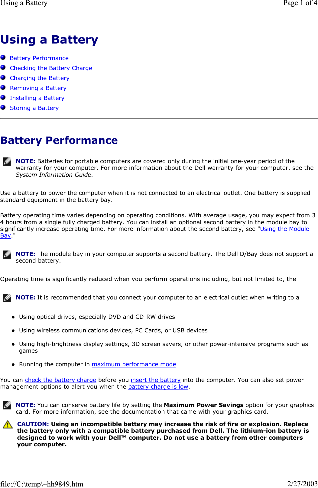 Using a BatteryBattery PerformanceChecking the Battery ChargeCharging the BatteryRemoving a BatteryInstalling a BatteryStoring a BatteryBattery Performance Use a battery to power the computer when it is not connected to an electrical outlet. One battery is supplied standard equipment in the battery bay. Battery operating time varies depending on operating conditions. With average usage, you may expect from 3 4 hours from a single fully charged battery. You can install an optional second battery in the module bay to significantly increase operating time. For more information about the second battery, see &quot;Using the Module Bay.&quot; Operating time is significantly reduced when you perform operations including, but not limited to, the zUsing optical drives, especially DVD and CD-RW drives zUsing wireless communications devices, PC Cards, or USB devices zUsing high-brightness display settings, 3D screen savers, or other power-intensive programs such as games zRunning the computer in maximum performance modeYou can check the battery charge before you insert the battery into the computer. You can also set power management options to alert you when the battery charge is low.NOTE: Batteries for portable computers are covered only during the initial one-year period of the warranty for your computer. For more information about the Dell warranty for your computer, see the System Information Guide.NOTE: The module bay in your computer supports a second battery. The Dell D/Bay does not support a second battery.NOTE: It is recommended that you connect your computer to an electrical outlet when writing to a NOTE: You can conserve battery life by setting the Maximum Power Savings option for your graphics card. For more information, see the documentation that came with your graphics card.CAUTION: Using an incompatible battery may increase the risk of fire or explosion. Replace the battery only with a compatible battery purchased from Dell. The lithium-ion battery is designed to work with your Dell™ computer. Do not use a battery from other computers your computer. Page 1 of 4Using a Battery2/27/2003file://C:\temp\~hh9849.htm