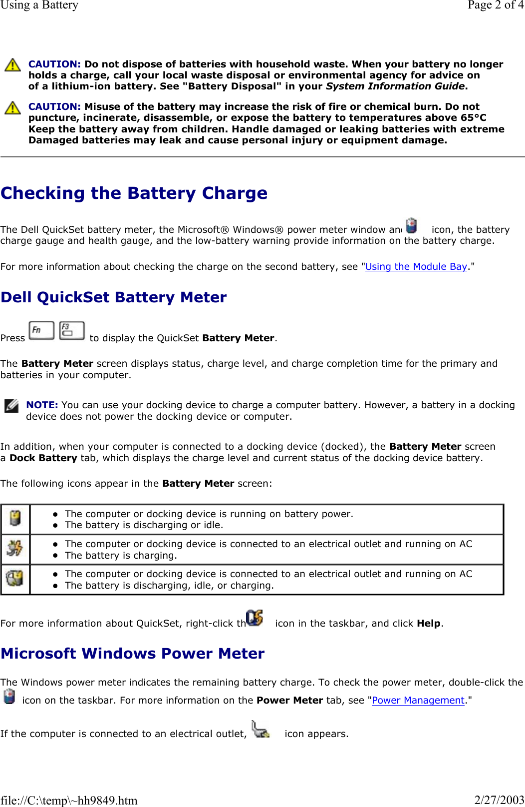 Checking the Battery Charge The Dell QuickSet battery meter, the Microsoft® Windows® power meter window and   icon, the battery charge gauge and health gauge, and the low-battery warning provide information on the battery charge.  For more information about checking the charge on the second battery, see &quot;Using the Module Bay.&quot;Dell QuickSet Battery Meter Press     to display the QuickSet Battery Meter.The Battery Meter screen displays status, charge level, and charge completion time for the primary and batteries in your computer. In addition, when your computer is connected to a docking device (docked), the Battery Meter screen aDock Battery tab, which displays the charge level and current status of the docking device battery. The following icons appear in the Battery Meter screen: For more information about QuickSet, right-click the   icon in the taskbar, and click Help.Microsoft Windows Power Meter The Windows power meter indicates the remaining battery charge. To check the power meter, double-click the icon on the taskbar. For more information on the Power Meter tab, see &quot;Power Management.&quot;If the computer is connected to an electrical outlet, a   icon appears. CAUTION: Do not dispose of batteries with household waste. When your battery no longer holds a charge, call your local waste disposal or environmental agency for advice on of a lithium-ion battery. See &quot;Battery Disposal&quot; in your System Information Guide.CAUTION: Misuse of the battery may increase the risk of fire or chemical burn. Do not puncture, incinerate, disassemble, or expose the battery to temperatures above 65°C Keep the battery away from children. Handle damaged or leaking batteries with extreme Damaged batteries may leak and cause personal injury or equipment damage. NOTE: You can use your docking device to charge a computer battery. However, a battery in a docking device does not power the docking device or computer.zThe computer or docking device is running on battery power.  zThe battery is discharging or idle.  zThe computer or docking device is connected to an electrical outlet and running on AC zThe battery is charging.  zThe computer or docking device is connected to an electrical outlet and running on AC zThe battery is discharging, idle, or charging.  Page 2 of 4Using a Battery2/27/2003file://C:\temp\~hh9849.htm