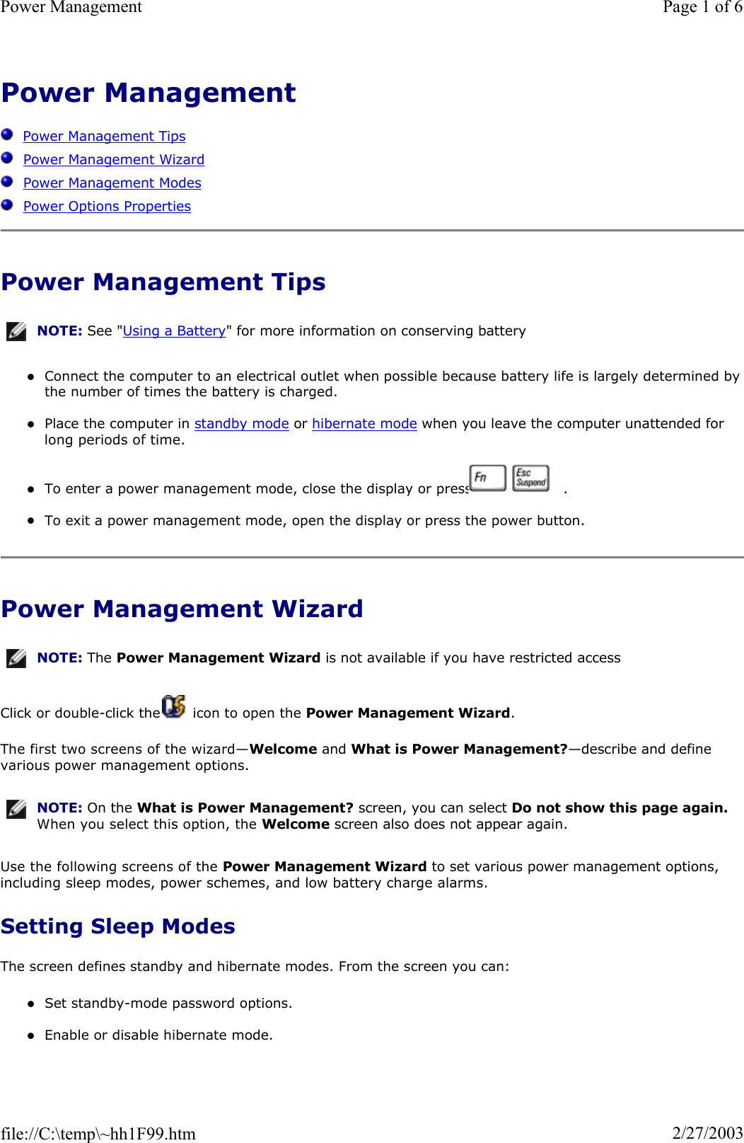 Power Management  Power Management TipsPower Management WizardPower Management ModesPower Options PropertiesPower Management Tips zConnect the computer to an electrical outlet when possible because battery life is largely determined bythe number of times the battery is charged. zPlace the computer in standby mode or hibernate mode when you leave the computer unattended for long periods of time. zTo enter a power management mode, close the display or press     . zTo exit a power management mode, open the display or press the power button. Power Management Wizard Click or double-click the   icon to open the Power Management Wizard.The first two screens of the wizard—Welcome and What is Power Management?—describe and define various power management options. Use the following screens of the Power Management Wizard to set various power management options, including sleep modes, power schemes, and low battery charge alarms. Setting Sleep Modes The screen defines standby and hibernate modes. From the screen you can: zSet standby-mode password options. zEnable or disable hibernate mode. NOTE: See &quot;Using a Battery&quot; for more information on conserving battery NOTE: The Power Management Wizard is not available if you have restricted access NOTE: On the What is Power Management? screen, you can select Do not show this page again.When you select this option, the Welcome screen also does not appear again.Page 1 of 6Power Management2/27/2003file://C:\temp\~hh1F99.htm