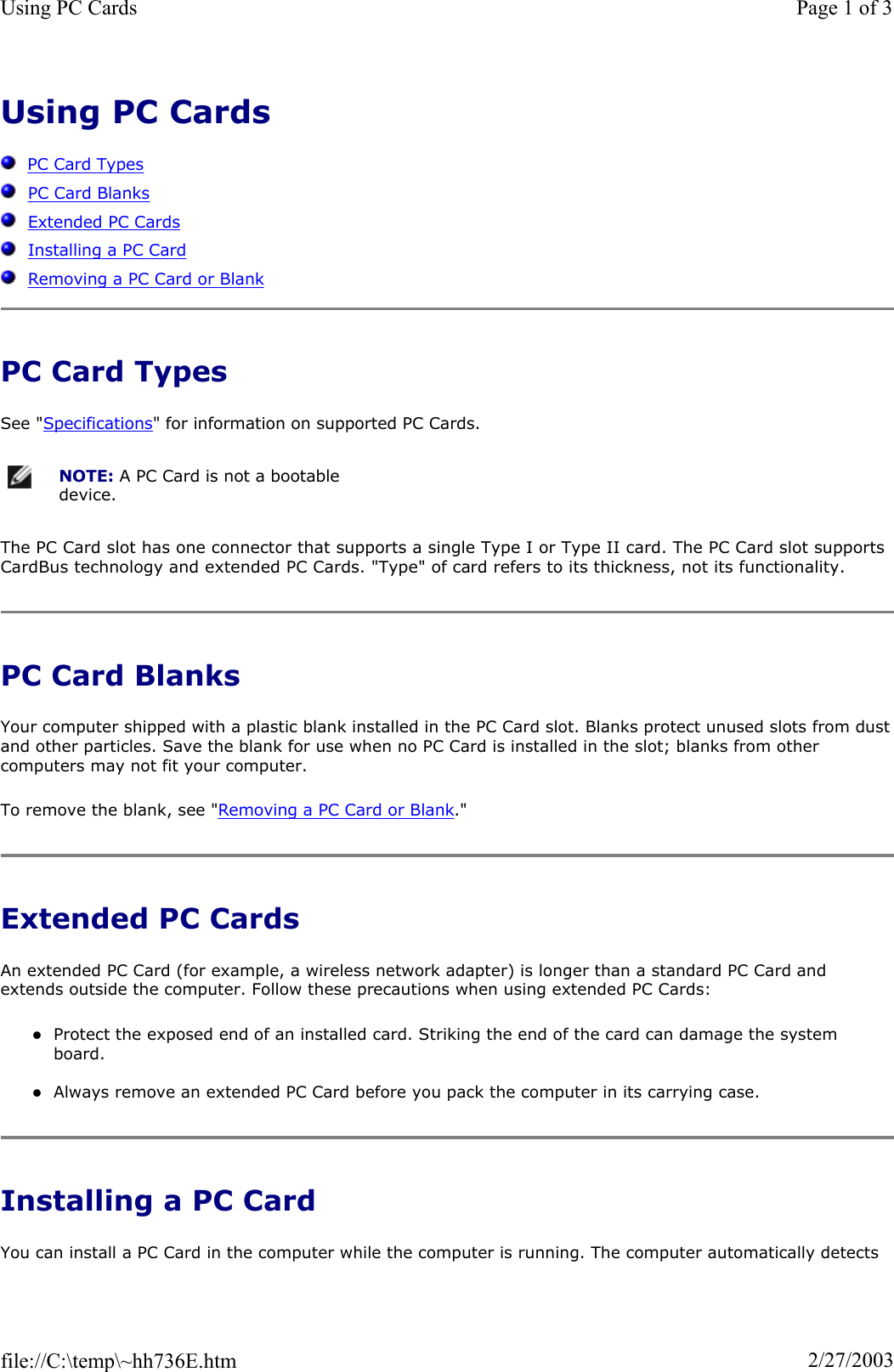 Using PC CardsPC Card TypesPC Card BlanksExtended PC CardsInstalling a PC CardRemoving a PC Card or BlankPC Card Types See &quot;Specifications&quot; for information on supported PC Cards. The PC Card slot has one connector that supports a single Type I or Type II card. The PC Card slot supports CardBus technology and extended PC Cards. &quot;Type&quot; of card refers to its thickness, not its functionality. PC Card Blanks Your computer shipped with a plastic blank installed in the PC Card slot. Blanks protect unused slots from dustand other particles. Save the blank for use when no PC Card is installed in the slot; blanks from other computers may not fit your computer. To remove the blank, see &quot;Removing a PC Card or Blank.&quot;Extended PC Cards An extended PC Card (for example, a wireless network adapter) is longer than a standard PC Card and extends outside the computer. Follow these precautions when using extended PC Cards: zProtect the exposed end of an installed card. Striking the end of the card can damage the system board. zAlways remove an extended PC Card before you pack the computer in its carrying case. Installing a PC Card You can install a PC Card in the computer while the computer is running. The computer automatically detects NOTE: A PC Card is not a bootable device.Page 1 of 3Using PC Cards2/27/2003file://C:\temp\~hh736E.htm