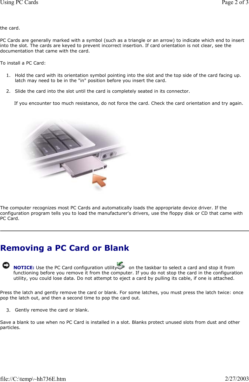the card. PC Cards are generally marked with a symbol (such as a triangle or an arrow) to indicate which end to insert into the slot. The cards are keyed to prevent incorrect insertion. If card orientation is not clear, see the documentation that came with the card.  To install a PC Card: 1. Hold the card with its orientation symbol pointing into the slot and the top side of the card facing up. latch may need to be in the &quot;in&quot; position before you insert the card. 2. Slide the card into the slot until the card is completely seated in its connector.  If you encounter too much resistance, do not force the card. Check the card orientation and try again.  The computer recognizes most PC Cards and automatically loads the appropriate device driver. If the configuration program tells you to load the manufacturer&apos;s drivers, use the floppy disk or CD that came with PC Card. Removing a PC Card or Blank Press the latch and gently remove the card or blank. For some latches, you must press the latch twice: once pop the latch out, and then a second time to pop the card out. 3. Gently remove the card or blank. Save a blank to use when no PC Card is installed in a slot. Blanks protect unused slots from dust and other particles. NOTICE: Use the PC Card configuration utility   on the taskbar to select a card and stop it from functioning before you remove it from the computer. If you do not stop the card in the configuration utility, you could lose data. Do not attempt to eject a card by pulling its cable, if one is attached.Page 2 of 3Using PC Cards2/27/2003file://C:\temp\~hh736E.htm