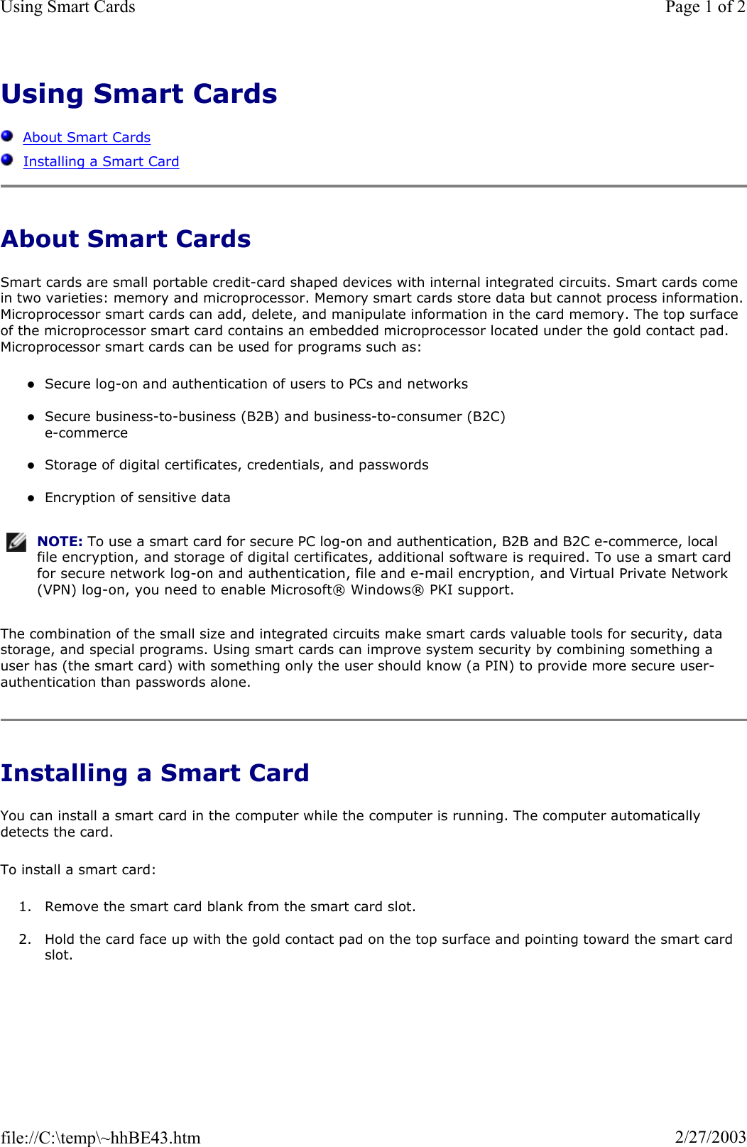 Using Smart CardsAbout Smart CardsInstalling a Smart CardAbout Smart Cards Smart cards are small portable credit-card shaped devices with internal integrated circuits. Smart cards come in two varieties: memory and microprocessor. Memory smart cards store data but cannot process information.Microprocessor smart cards can add, delete, and manipulate information in the card memory. The top surface of the microprocessor smart card contains an embedded microprocessor located under the gold contact pad. Microprocessor smart cards can be used for programs such as: zSecure log-on and authentication of users to PCs and networks zSecure business-to-business (B2B) and business-to-consumer (B2C)  e-commerce zStorage of digital certificates, credentials, and passwords zEncryption of sensitive data The combination of the small size and integrated circuits make smart cards valuable tools for security, data storage, and special programs. Using smart cards can improve system security by combining something a user has (the smart card) with something only the user should know (a PIN) to provide more secure user-authentication than passwords alone. Installing a Smart Card You can install a smart card in the computer while the computer is running. The computer automatically detects the card. To install a smart card: 1. Remove the smart card blank from the smart card slot. 2. Hold the card face up with the gold contact pad on the top surface and pointing toward the smart card slot.NOTE: To use a smart card for secure PC log-on and authentication, B2B and B2C e-commerce, local file encryption, and storage of digital certificates, additional software is required. To use a smart card for secure network log-on and authentication, file and e-mail encryption, and Virtual Private Network (VPN) log-on, you need to enable Microsoft® Windows® PKI support.Page 1 of 2Using Smart Cards2/27/2003file://C:\temp\~hhBE43.htm