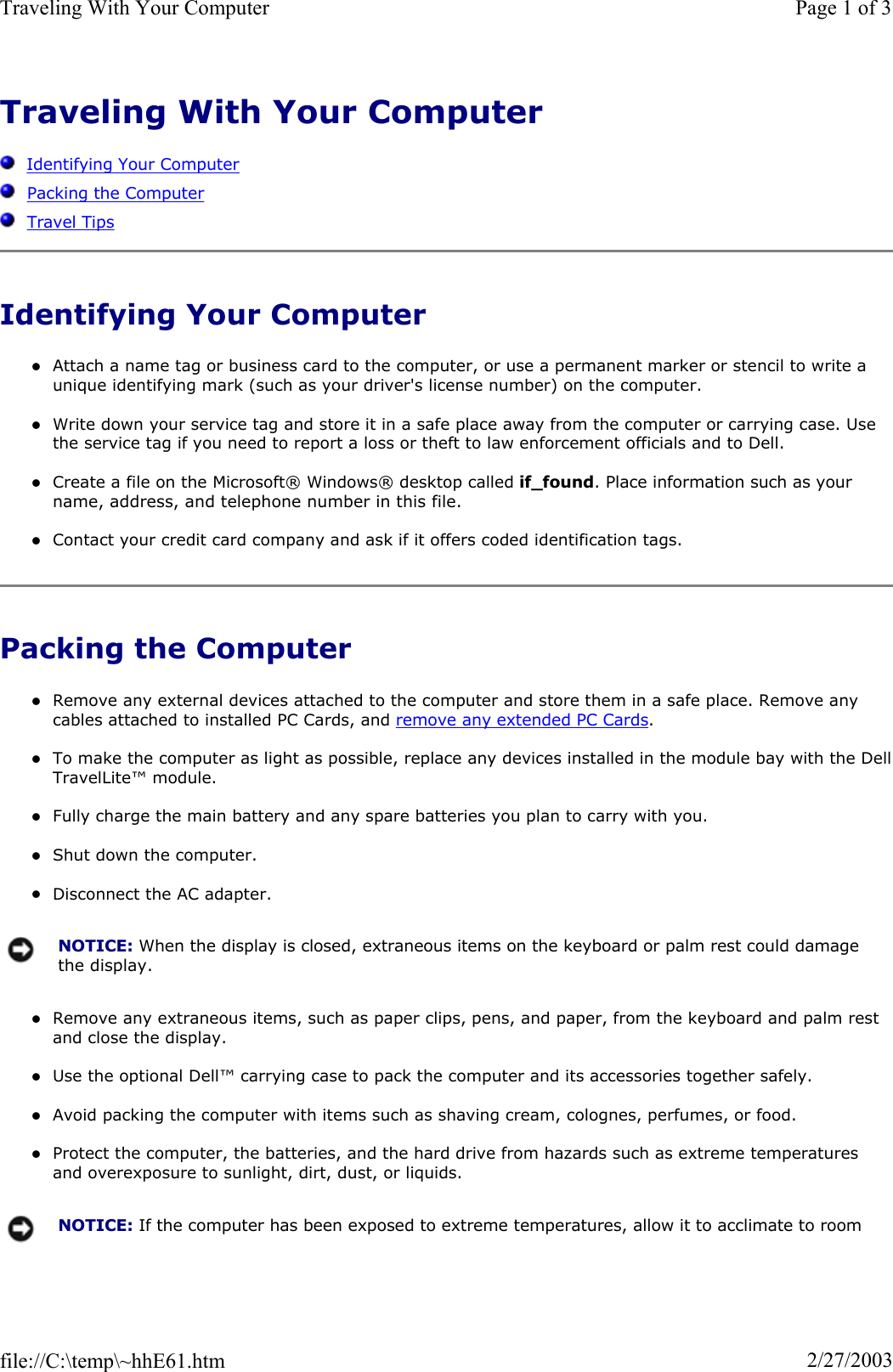 Traveling With Your ComputerIdentifying Your ComputerPacking the ComputerTravel TipsIdentifying Your Computer zAttach a name tag or business card to the computer, or use a permanent marker or stencil to write a unique identifying mark (such as your driver&apos;s license number) on the computer. zWrite down your service tag and store it in a safe place away from the computer or carrying case. Use the service tag if you need to report a loss or theft to law enforcement officials and to Dell. zCreate a file on the Microsoft® Windows® desktop called if_found. Place information such as your name, address, and telephone number in this file. zContact your credit card company and ask if it offers coded identification tags. Packing the Computer zRemove any external devices attached to the computer and store them in a safe place. Remove any cables attached to installed PC Cards, and remove any extended PC Cards.zTo make the computer as light as possible, replace any devices installed in the module bay with the DellTravelLite™ module. zFully charge the main battery and any spare batteries you plan to carry with you. zShut down the computer. zDisconnect the AC adapter. zRemove any extraneous items, such as paper clips, pens, and paper, from the keyboard and palm rest and close the display. zUse the optional Dell™ carrying case to pack the computer and its accessories together safely. zAvoid packing the computer with items such as shaving cream, colognes, perfumes, or food. zProtect the computer, the batteries, and the hard drive from hazards such as extreme temperatures and overexposure to sunlight, dirt, dust, or liquids. NOTICE: When the display is closed, extraneous items on the keyboard or palm rest could damage the display.NOTICE: If the computer has been exposed to extreme temperatures, allow it to acclimate to room Page 1 of 3Traveling With Your Computer2/27/2003file://C:\temp\~hhE61.htm