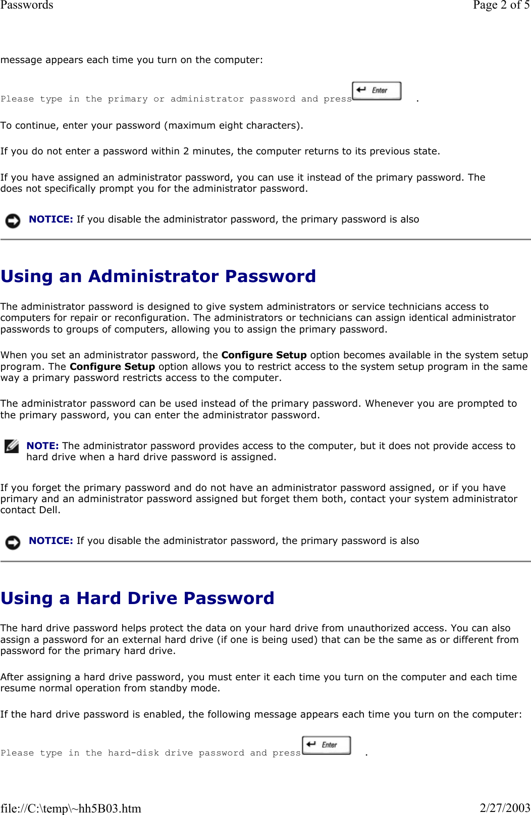 message appears each time you turn on the computer: Please type in the primary or administrator password and press   .  To continue, enter your password (maximum eight characters). If you do not enter a password within 2 minutes, the computer returns to its previous state. If you have assigned an administrator password, you can use it instead of the primary password. The does not specifically prompt you for the administrator password. Using an Administrator Password The administrator password is designed to give system administrators or service technicians access to computers for repair or reconfiguration. The administrators or technicians can assign identical administrator passwords to groups of computers, allowing you to assign the primary password. When you set an administrator password, the Configure Setup option becomes available in the system setupprogram. The Configure Setup option allows you to restrict access to the system setup program in the same way a primary password restricts access to the computer. The administrator password can be used instead of the primary password. Whenever you are prompted to the primary password, you can enter the administrator password. If you forget the primary password and do not have an administrator password assigned, or if you have primary and an administrator password assigned but forget them both, contact your system administrator contact Dell. Using a Hard Drive Password The hard drive password helps protect the data on your hard drive from unauthorized access. You can also assign a password for an external hard drive (if one is being used) that can be the same as or different from password for the primary hard drive. After assigning a hard drive password, you must enter it each time you turn on the computer and each time resume normal operation from standby mode. If the hard drive password is enabled, the following message appears each time you turn on the computer: Please type in the hard-disk drive password and press   .  NOTICE: If you disable the administrator password, the primary password is also NOTE: The administrator password provides access to the computer, but it does not provide access to hard drive when a hard drive password is assigned. NOTICE: If you disable the administrator password, the primary password is also Page 2 of 5Passwords2/27/2003file://C:\temp\~hh5B03.htm