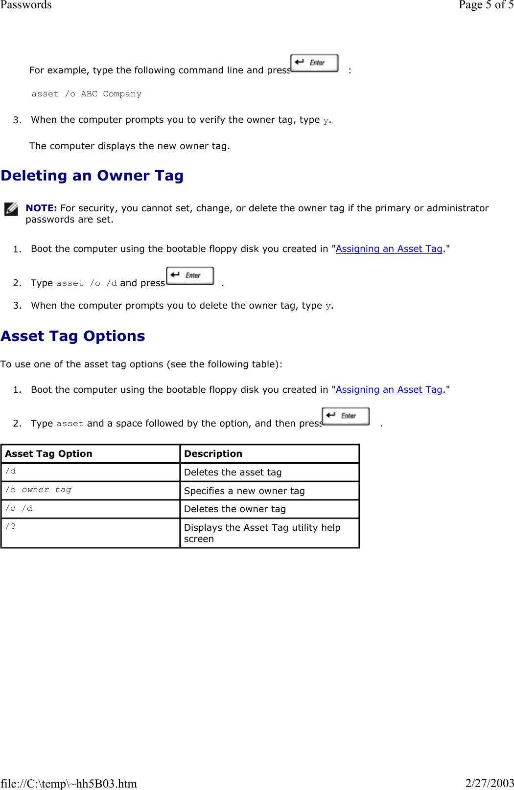 For example, type the following command line and press   : asset /o ABC Company  3. When the computer prompts you to verify the owner tag, type y.The computer displays the new owner tag. Deleting an Owner Tag 1. Boot the computer using the bootable floppy disk you created in &quot;Assigning an Asset Tag.&quot;  2. Type asset /o /d and press   . 3. When the computer prompts you to delete the owner tag, type y.Asset Tag Options To use one of the asset tag options (see the following table): 1. Boot the computer using the bootable floppy disk you created in &quot;Assigning an Asset Tag.&quot;2. Type asset and a space followed by the option, and then press   . NOTE: For security, you cannot set, change, or delete the owner tag if the primary or administrator passwords are set.Asset Tag Option  Description /d Deletes the asset tag /o owner tag  Specifies a new owner tag /o /d Deletes the owner tag /? Displays the Asset Tag utility help screen Page 5 of 5Passwords2/27/2003file://C:\temp\~hh5B03.htm