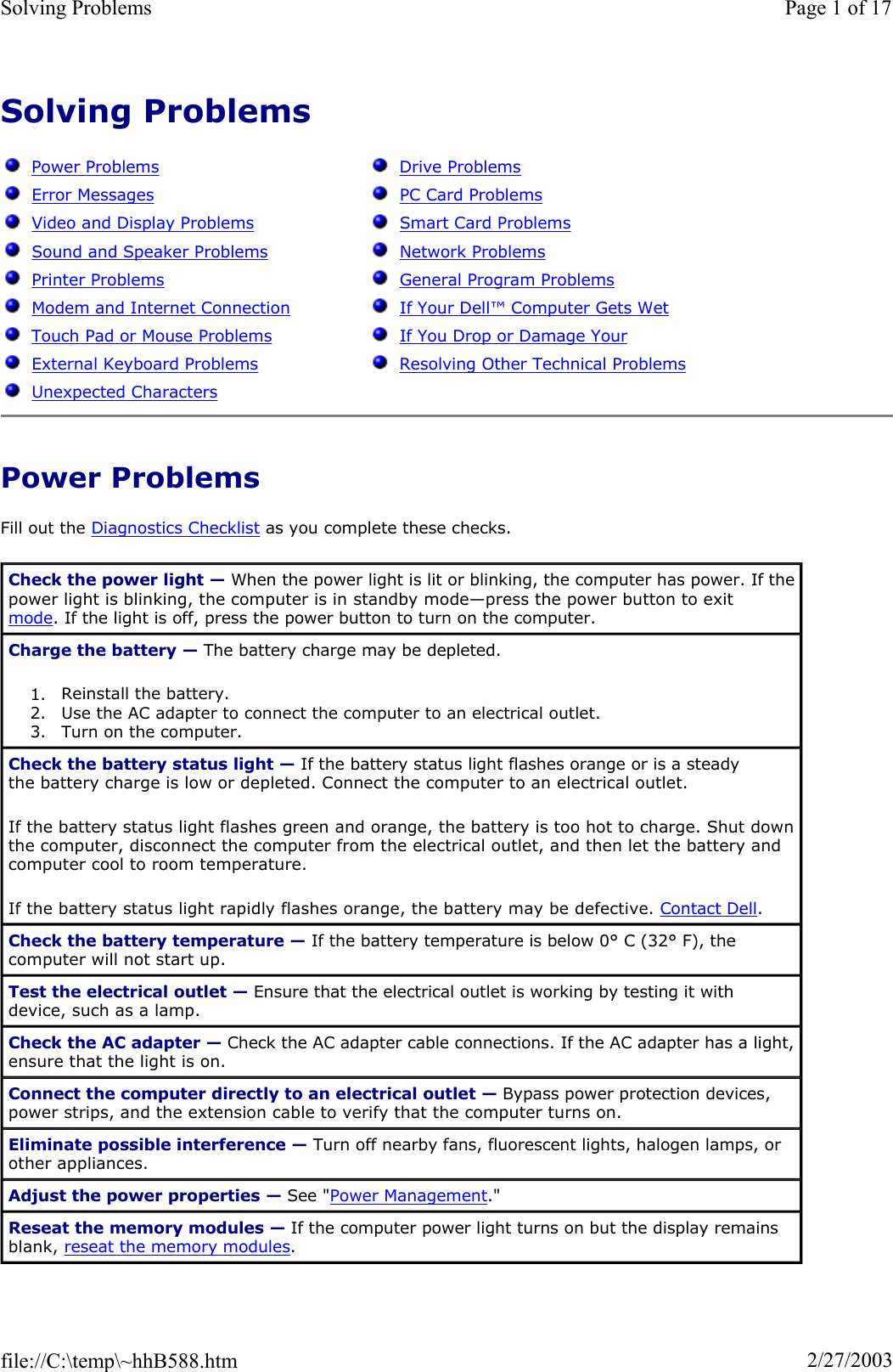 Solving ProblemsPower Problems Fill out the Diagnostics Checklist as you complete these checks. Power ProblemsError MessagesVideo and Display ProblemsSound and Speaker ProblemsPrinter ProblemsModem and Internet Connection Touch Pad or Mouse ProblemsExternal Keyboard ProblemsUnexpected CharactersDrive ProblemsPC Card ProblemsSmart Card ProblemsNetwork ProblemsGeneral Program ProblemsIf Your Dell™Computer Gets WetIf You Drop or Damage Your Resolving Other Technical ProblemsCheck the power light — When the power light is lit or blinking, the computer has power. If the power light is blinking, the computer is in standby mode—press the power button to exit mode. If the light is off, press the power button to turn on the computer. Charge the battery — The battery charge may be depleted. 1. Reinstall the battery.  2. Use the AC adapter to connect the computer to an electrical outlet.  3. Turn on the computer.  Check the battery status light — If the battery status light flashes orange or is a steady the battery charge is low or depleted. Connect the computer to an electrical outlet. If the battery status light flashes green and orange, the battery is too hot to charge. Shut down the computer, disconnect the computer from the electrical outlet, and then let the battery and computer cool to room temperature. If the battery status light rapidly flashes orange, the battery may be defective. Contact Dell.Check the battery temperature — If the battery temperature is below 0° C (32° F), the computer will not start up. Test the electrical outlet — Ensure that the electrical outlet is working by testing it with device, such as a lamp. Check the AC adapter — Check the AC adapter cable connections. If the AC adapter has a light, ensure that the light is on. Connect the computer directly to an electrical outlet — Bypass power protection devices, power strips, and the extension cable to verify that the computer turns on. Eliminate possible interference — Turn off nearby fans, fluorescent lights, halogen lamps, or other appliances. Adjust the power properties — See &quot;Power Management.&quot;Reseat the memory modules — If the computer power light turns on but the display remains blank, reseat the memory modules.Page 1 of 17Solving Problems2/27/2003file://C:\temp\~hhB588.htm
