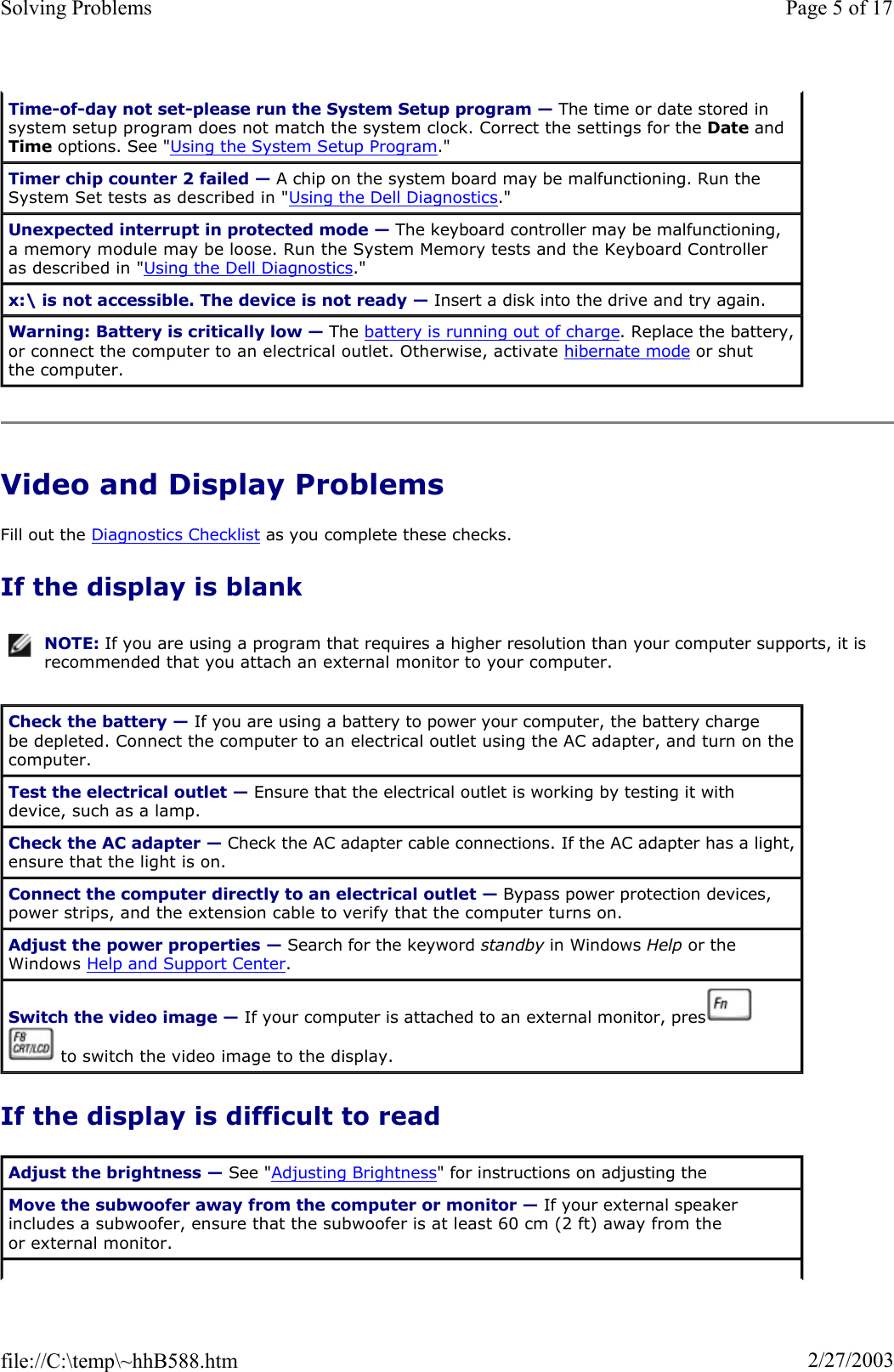 Video and Display Problems Fill out the Diagnostics Checklist as you complete these checks. If the display is blank If the display is difficult to read Time-of-day not set-please run the System Setup program — The time or date stored in system setup program does not match the system clock. Correct the settings for the Date and Time options. See &quot;Using the System Setup Program.&quot;Timer chip counter 2 failed — A chip on the system board may be malfunctioning. Run the System Set tests as described in &quot;Using the Dell Diagnostics.&quot;Unexpected interrupt in protected mode — The keyboard controller may be malfunctioning, a memory module may be loose. Run the System Memory tests and the Keyboard Controller as described in &quot;Using the Dell Diagnostics.&quot;x:\ is not accessible. The device is not ready — Insert a disk into the drive and try again. Warning: Battery is critically low — The battery is running out of charge. Replace the battery, or connect the computer to an electrical outlet. Otherwise, activate hibernate mode or shut the computer. NOTE: If you are using a program that requires a higher resolution than your computer supports, it is recommended that you attach an external monitor to your computer.Check the battery — If you are using a battery to power your computer, the battery charge be depleted. Connect the computer to an electrical outlet using the AC adapter, and turn on the computer. Test the electrical outlet — Ensure that the electrical outlet is working by testing it with device, such as a lamp. Check the AC adapter — Check the AC adapter cable connections. If the AC adapter has a light, ensure that the light is on. Connect the computer directly to an electrical outlet — Bypass power protection devices, power strips, and the extension cable to verify that the computer turns on.  Adjust the power properties — Search for the keyword standby in Windows Help or the Windows Help and Support Center.Switch the video image — If your computer is attached to an external monitor, press    to switch the video image to the display. Adjust the brightness — See &quot;Adjusting Brightness&quot; for instructions on adjusting the Move the subwoofer away from the computer or monitor — If your external speaker includes a subwoofer, ensure that the subwoofer is at least 60 cm (2 ft) away from the or external monitor. Page 5 of 17Solving Problems2/27/2003file://C:\temp\~hhB588.htm