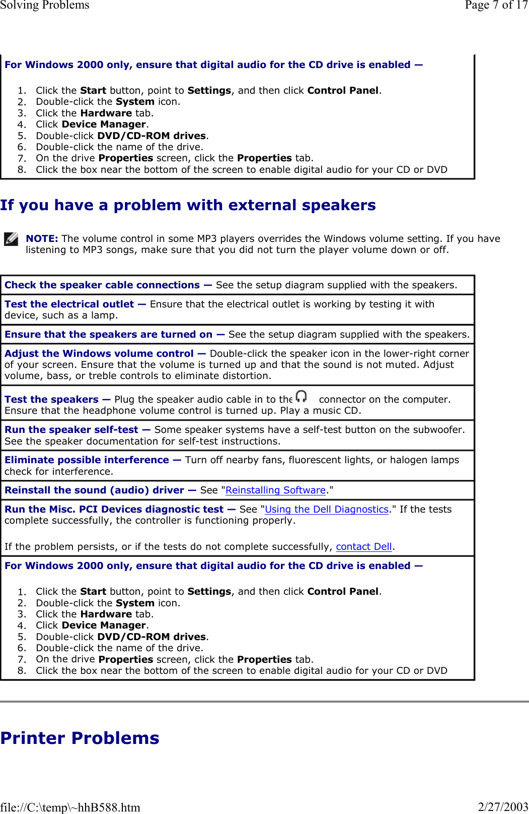 If you have a problem with external speakers Printer Problems For Windows 2000 only, ensure that digital audio for the CD drive is enabled —1. Click the Start button, point to Settings, and then click Control Panel.2. Double-click the System icon.  3. Click the Hardware tab.  4. Click Device Manager.5. Double-click DVD/CD-ROM drives.6. Double-click the name of the drive.  7. On the drive Properties screen, click the Properties tab.  8. Click the box near the bottom of the screen to enable digital audio for your CD or DVD NOTE: The volume control in some MP3 players overrides the Windows volume setting. If you have listening to MP3 songs, make sure that you did not turn the player volume down or off.Check the speaker cable connections — See the setup diagram supplied with the speakers. Test the electrical outlet — Ensure that the electrical outlet is working by testing it with device, such as a lamp. Ensure that the speakers are turned on — See the setup diagram supplied with the speakers. Adjust the Windows volume control — Double-click the speaker icon in the lower-right corner of your screen. Ensure that the volume is turned up and that the sound is not muted. Adjust volume, bass, or treble controls to eliminate distortion. Test the speakers — Plug the speaker audio cable in to the   connector on the computer. Ensure that the headphone volume control is turned up. Play a music CD. Run the speaker self-test — Some speaker systems have a self-test button on the subwoofer. See the speaker documentation for self-test instructions.  Eliminate possible interference — Turn off nearby fans, fluorescent lights, or halogen lamps check for interference. Reinstall the sound (audio) driver — See &quot;Reinstalling Software.&quot; Run the Misc. PCI Devices diagnostic test — See &quot;Using the Dell Diagnostics.&quot; If the tests complete successfully, the controller is functioning properly. If the problem persists, or if the tests do not complete successfully, contact Dell.For Windows 2000 only, ensure that digital audio for the CD drive is enabled —1. Click the Start button, point to Settings, and then click Control Panel.2. Double-click the System icon.  3. Click the Hardware tab.  4. Click Device Manager.5. Double-click DVD/CD-ROM drives.6. Double-click the name of the drive.  7. On the drive Properties screen, click the Properties tab.  8. Click the box near the bottom of the screen to enable digital audio for your CD or DVD Page 7 of 17Solving Problems2/27/2003file://C:\temp\~hhB588.htm