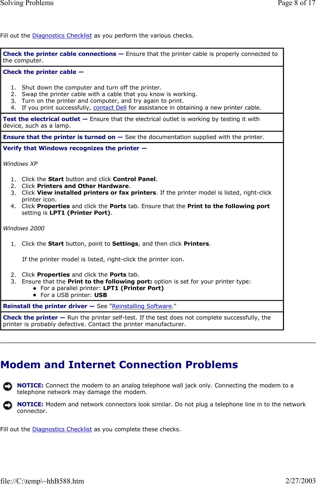 Fill out the Diagnostics Checklist as you perform the various checks. Modem and Internet Connection Problems Fill out the Diagnostics Checklist as you complete these checks. Check the printer cable connections — Ensure that the printer cable is properly connected to the computer. Check the printer cable —1. Shut down the computer and turn off the printer.  2. Swap the printer cable with a cable that you know is working.  3. Turn on the printer and computer, and try again to print.  4. If you print successfully, contact Dell for assistance in obtaining a new printer cable.  Test the electrical outlet — Ensure that the electrical outlet is working by testing it with device, such as a lamp. Ensure that the printer is turned on — See the documentation supplied with the printer. Verify that Windows recognizes the printer —Windows XP1. Click the Start button and click Control Panel.2. Click Printers and Other Hardware.3. Click View installed printers or fax printers. If the printer model is listed, right-click printer icon.4. Click Properties and click the Ports tab. Ensure that the Print to the following portsetting is LPT1 (Printer Port).Windows 20001. Click the Start button, point to Settings, and then click Printers.If the printer model is listed, right-click the printer icon. 2. Click Properties and click the Ports tab.  3. Ensure that the Print to the following port: option is set for your printer type: zFor a parallel printer: LPT1 (Printer Port)zFor a USB printer: USBReinstall the printer driver — See &quot;Reinstalling Software.&quot; Check the printer — Run the printer self-test. If the test does not complete successfully, the printer is probably defective. Contact the printer manufacturer. NOTICE: Connect the modem to an analog telephone wall jack only. Connecting the modem to a telephone network may damage the modem.NOTICE: Modem and network connectors look similar. Do not plug a telephone line in to the network connector.Page 8 of 17Solving Problems2/27/2003file://C:\temp\~hhB588.htm