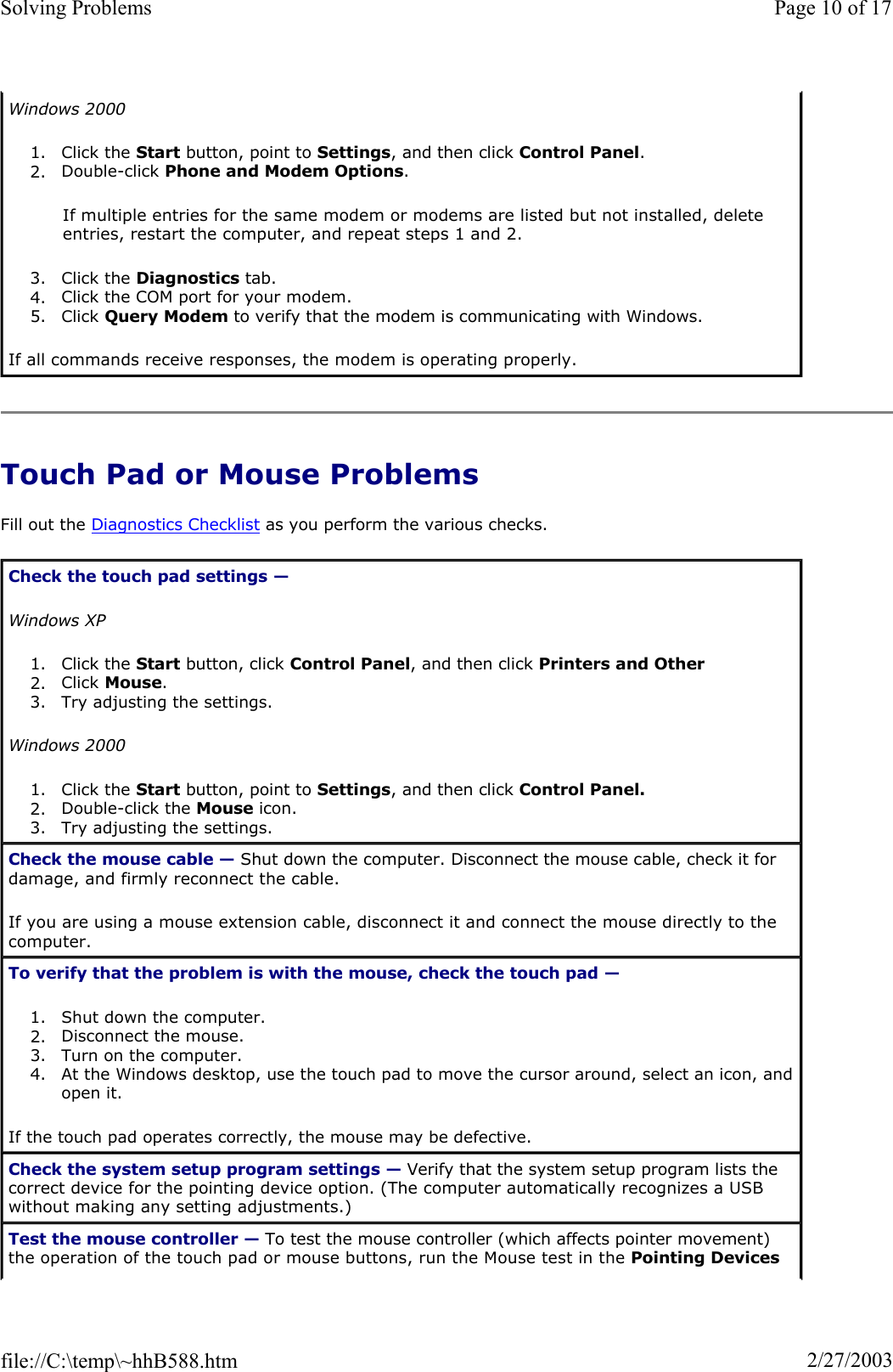 Touch Pad or Mouse Problems Fill out the Diagnostics Checklist as you perform the various checks. Windows 20001. Click the Start button, point to Settings, and then click Control Panel.2. Double-click Phone and Modem Options.If multiple entries for the same modem or modems are listed but not installed, delete entries, restart the computer, and repeat steps 1 and 2. 3. Click the Diagnostics tab.  4. Click the COM port for your modem.  5. Click Query Modem to verify that the modem is communicating with Windows.  If all commands receive responses, the modem is operating properly. Check the touch pad settings —Windows XP1. Click the Start button, click Control Panel, and then click Printers and Other 2. Click Mouse.3. Try adjusting the settings.  Windows 20001. Click the Start button, point to Settings, and then click Control Panel.2. Double-click the Mouse icon.  3. Try adjusting the settings.  Check the mouse cable — Shut down the computer. Disconnect the mouse cable, check it for damage, and firmly reconnect the cable. If you are using a mouse extension cable, disconnect it and connect the mouse directly to the computer. To verify that the problem is with the mouse, check the touch pad —1. Shut down the computer.  2. Disconnect the mouse.  3. Turn on the computer.  4. At the Windows desktop, use the touch pad to move the cursor around, select an icon, and open it.If the touch pad operates correctly, the mouse may be defective. Check the system setup program settings — Verify that the system setup program lists the correct device for the pointing device option. (The computer automatically recognizes a USB without making any setting adjustments.) Test the mouse controller — To test the mouse controller (which affects pointer movement) the operation of the touch pad or mouse buttons, run the Mouse test in the Pointing DevicesPage 10 of 17Solving Problems2/27/2003file://C:\temp\~hhB588.htm