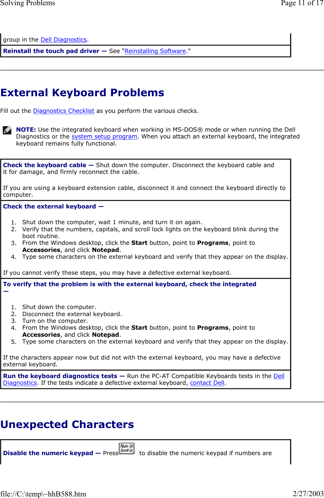External Keyboard Problems Fill out the Diagnostics Checklist as you perform the various checks. Unexpected Characters group in the Dell Diagnostics.Reinstall the touch pad driver — See &quot;Reinstalling Software.&quot;NOTE: Use the integrated keyboard when working in MS-DOS® mode or when running the Dell Diagnostics or the system setup program. When you attach an external keyboard, the integrated keyboard remains fully functional.Check the keyboard cable — Shut down the computer. Disconnect the keyboard cable and it for damage, and firmly reconnect the cable. If you are using a keyboard extension cable, disconnect it and connect the keyboard directly to computer. Check the external keyboard —1. Shut down the computer, wait 1 minute, and turn it on again.  2. Verify that the numbers, capitals, and scroll lock lights on the keyboard blink during the boot routine.3. From the Windows desktop, click the Start button, point to Programs, point to Accessories, and click Notepad.4. Type some characters on the external keyboard and verify that they appear on the display. If you cannot verify these steps, you may have a defective external keyboard.  To verify that the problem is with the external keyboard, check the integrated —1. Shut down the computer.  2. Disconnect the external keyboard.  3. Turn on the computer.  4. From the Windows desktop, click the Start button, point to Programs, point to Accessories, and click Notepad.5. Type some characters on the external keyboard and verify that they appear on the display. If the characters appear now but did not with the external keyboard, you may have a defective external keyboard.  Run the keyboard diagnostics tests — Run the PC-AT Compatible Keyboards tests in the Dell Diagnostics. If the tests indicate a defective external keyboard, contact Dell.Disable the numeric keypad — Press   to disable the numeric keypad if numbers are Page 11 of 17Solving Problems2/27/2003file://C:\temp\~hhB588.htm