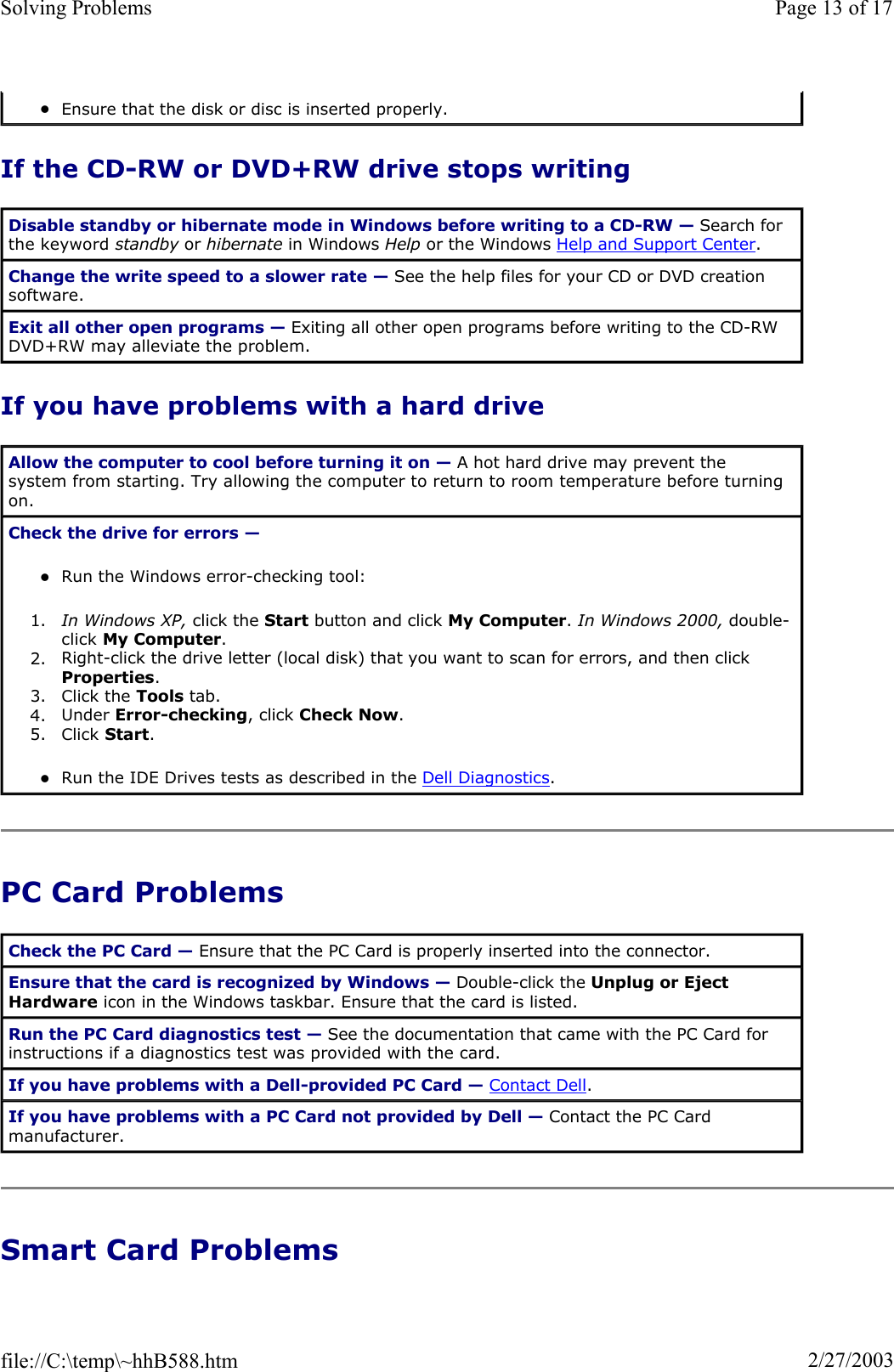 If the CD-RW or DVD+RW drive stops writing If you have problems with a hard drive PC Card Problems Smart Card Problems zEnsure that the disk or disc is inserted properly.  Disable standby or hibernate mode in Windows before writing to a CD-RW — Search for the keyword standby or hibernate in Windows Help or the Windows Help and Support Center.Change the write speed to a slower rate — See the help files for your CD or DVD creation software. Exit all other open programs — Exiting all other open programs before writing to the CD-RW DVD+RW may alleviate the problem. Allow the computer to cool before turning it on — A hot hard drive may prevent the system from starting. Try allowing the computer to return to room temperature before turning on. Check the drive for errors —zRun the Windows error-checking tool:  1. In Windows XP, click the Start button and click My Computer.In Windows 2000, double-click My Computer.2. Right-click the drive letter (local disk) that you want to scan for errors, and then click Properties.3. Click the Tools tab.  4. Under Error-checking, click Check Now.5. Click Start.zRun the IDE Drives tests as described in the Dell Diagnostics.Check the PC Card — Ensure that the PC Card is properly inserted into the connector. Ensure that the card is recognized by Windows — Double-click the Unplug or Eject Hardware icon in the Windows taskbar. Ensure that the card is listed. Run the PC Card diagnostics test — See the documentation that came with the PC Card for instructions if a diagnostics test was provided with the card. If you have problems with a Dell-provided PC Card — Contact Dell.If you have problems with a PC Card not provided by Dell — Contact the PC Card manufacturer. Page 13 of 17Solving Problems2/27/2003file://C:\temp\~hhB588.htm