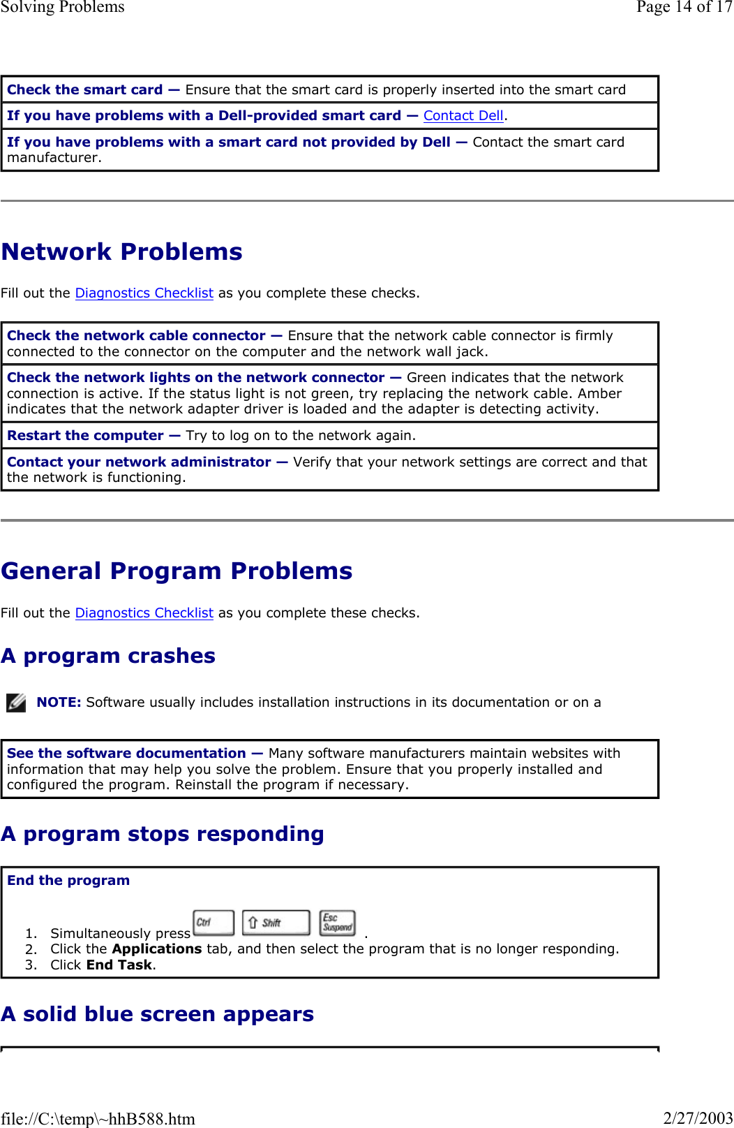 Network Problems Fill out the Diagnostics Checklist as you complete these checks. General Program Problems Fill out the Diagnostics Checklist as you complete these checks. A program crashes A program stops responding A solid blue screen appears Check the smart card — Ensure that the smart card is properly inserted into the smart card If you have problems with a Dell-provided smart card — Contact Dell.If you have problems with a smart card not provided by Dell — Contact the smart card manufacturer. Check the network cable connector — Ensure that the network cable connector is firmly connected to the connector on the computer and the network wall jack. Check the network lights on the network connector — Green indicates that the network connection is active. If the status light is not green, try replacing the network cable. Amber indicates that the network adapter driver is loaded and the adapter is detecting activity. Restart the computer — Try to log on to the network again. Contact your network administrator — Verify that your network settings are correct and that the network is functioning. NOTE: Software usually includes installation instructions in its documentation or on a See the software documentation — Many software manufacturers maintain websites with information that may help you solve the problem. Ensure that you properly installed and configured the program. Reinstall the program if necessary. End the program1. Simultaneously press       .  2. Click the Applications tab, and then select the program that is no longer responding.  3. Click End Task.Page 14 of 17Solving Problems2/27/2003file://C:\temp\~hhB588.htm